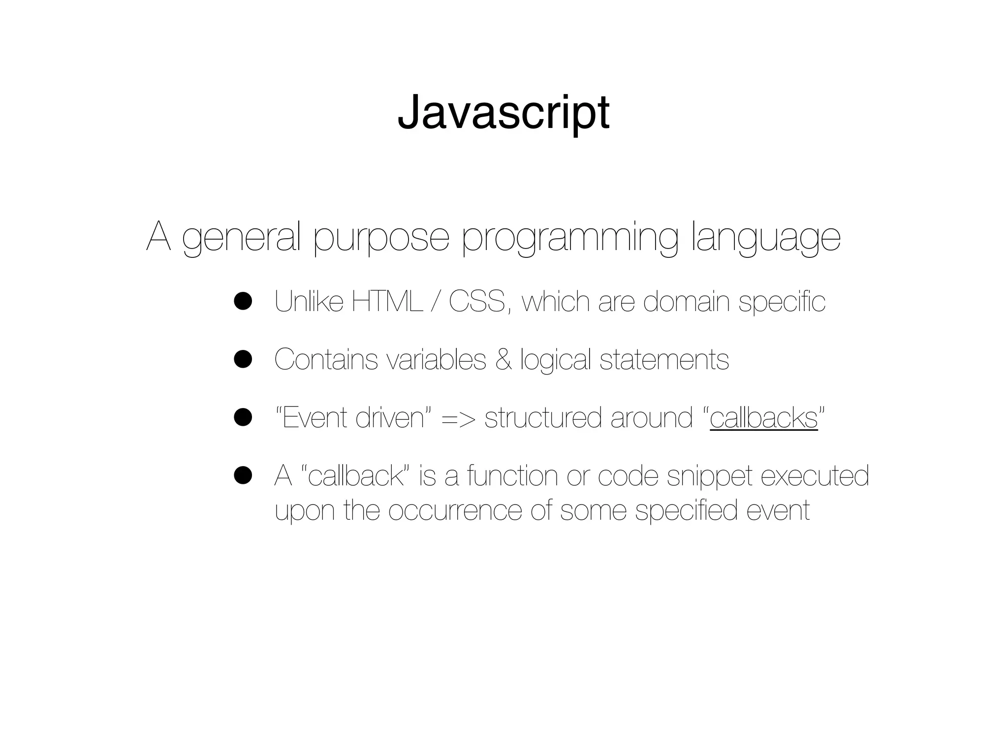 Javascript

A general purpose programming language
    •   Unlike HTML / CSS, which are domain speciﬁc

    •   Contains variables & logical statements

    •   “Event driven” => structured around “callbacks”

    •   A “callback” is a function or code snippet executed
        upon the occurrence of some speciﬁed event
 