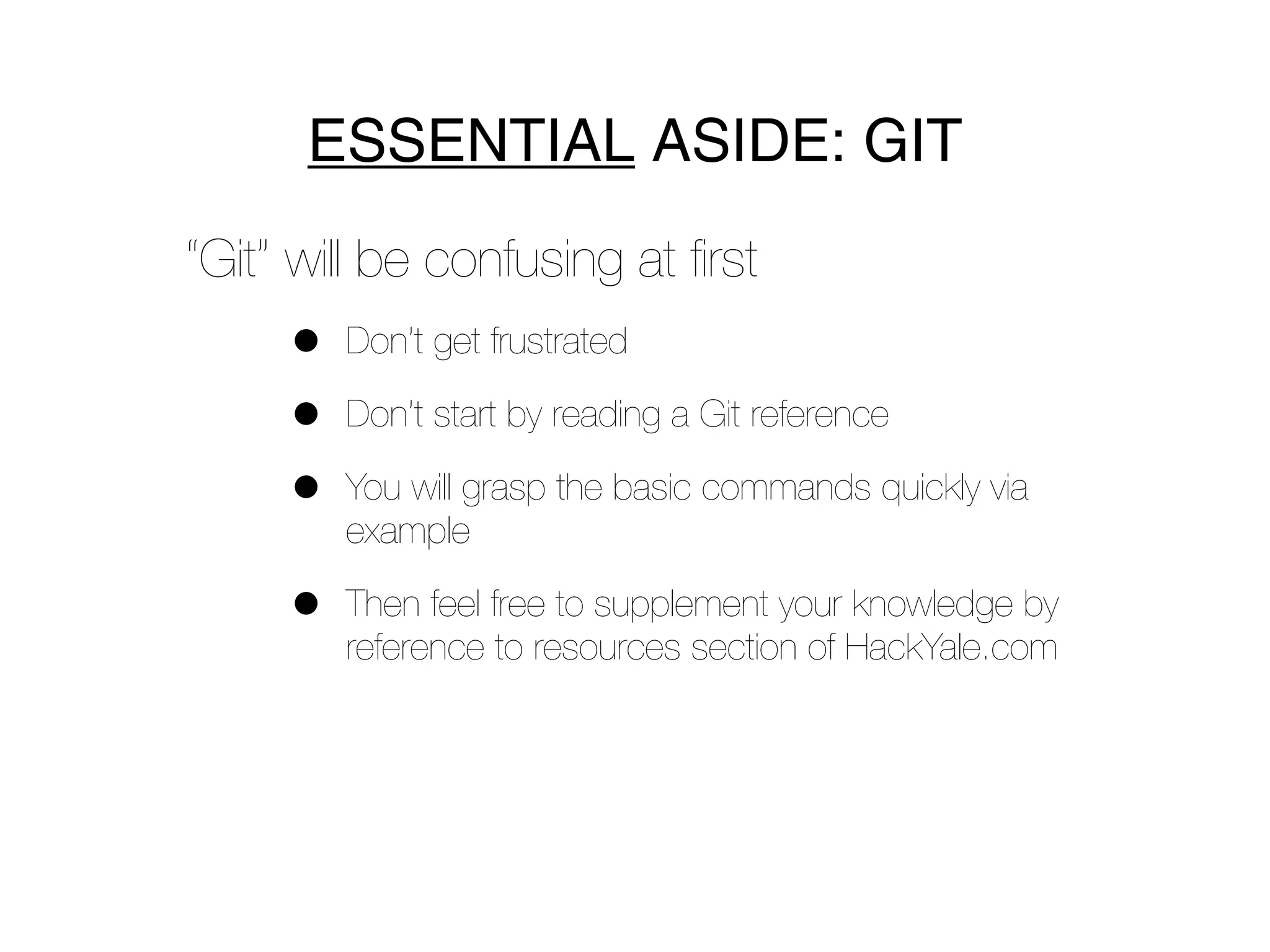 ESSENTIAL ASIDE: GIT
“Git” will be confusing at ﬁrst
     •   Don’t get frustrated

     •   Don’t start by reading a Git reference

     •   You will grasp the basic commands quickly via
         example

     •   Then feel free to supplement your knowledge by
         reference to resources section of HackYale.com
 