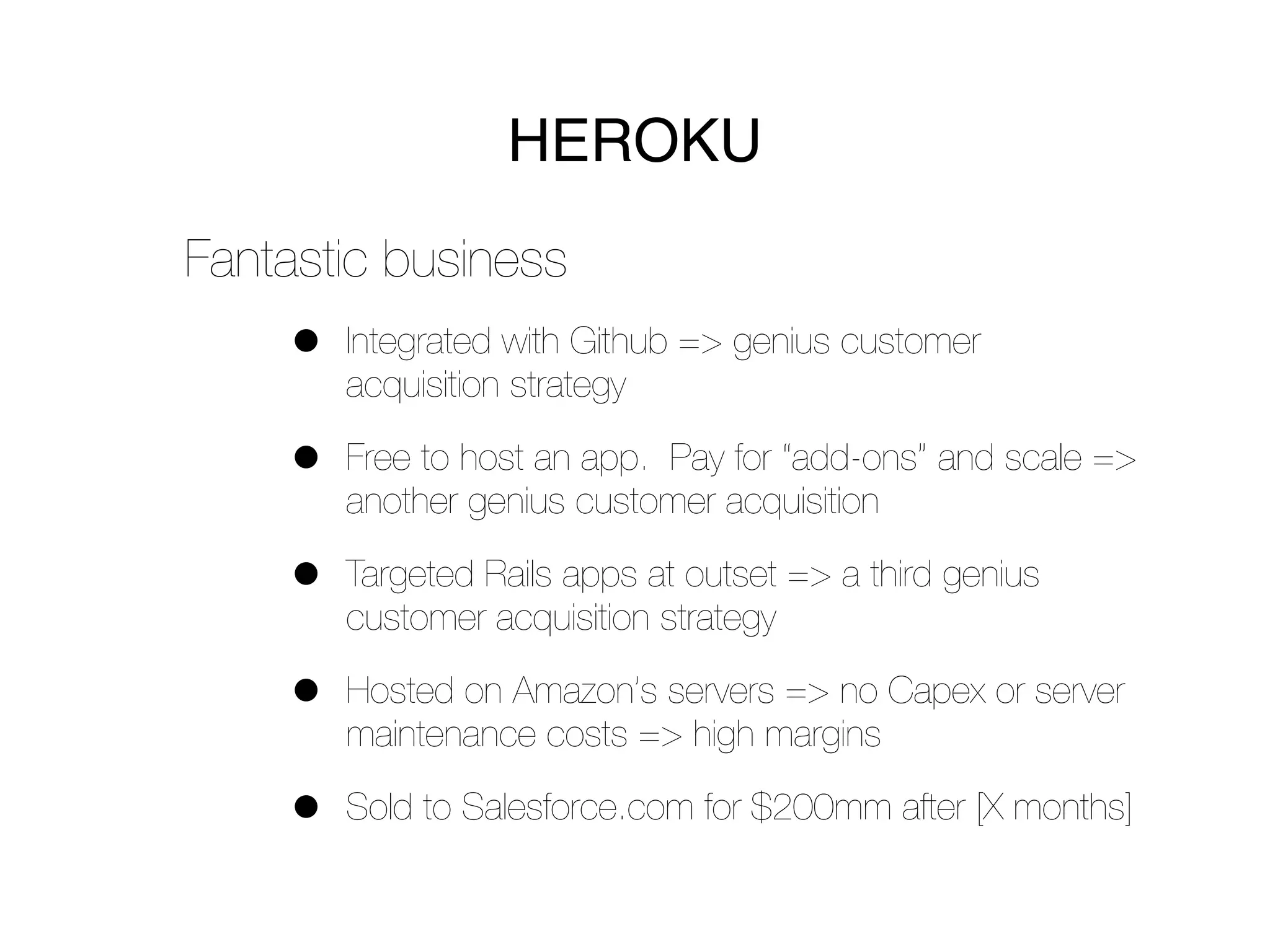 HEROKU
Fantastic business
    •   Integrated with Github => genius customer
        acquisition strategy

    •   Free to host an app. Pay for “add-ons” and scale =>
        another genius customer acquisition

    •   Targeted Rails apps at outset => a third genius
        customer acquisition strategy

    •   Hosted on Amazon’s servers => no Capex or server
        maintenance costs => high margins

    •   Sold to Salesforce.com for $200mm after [X months]
 