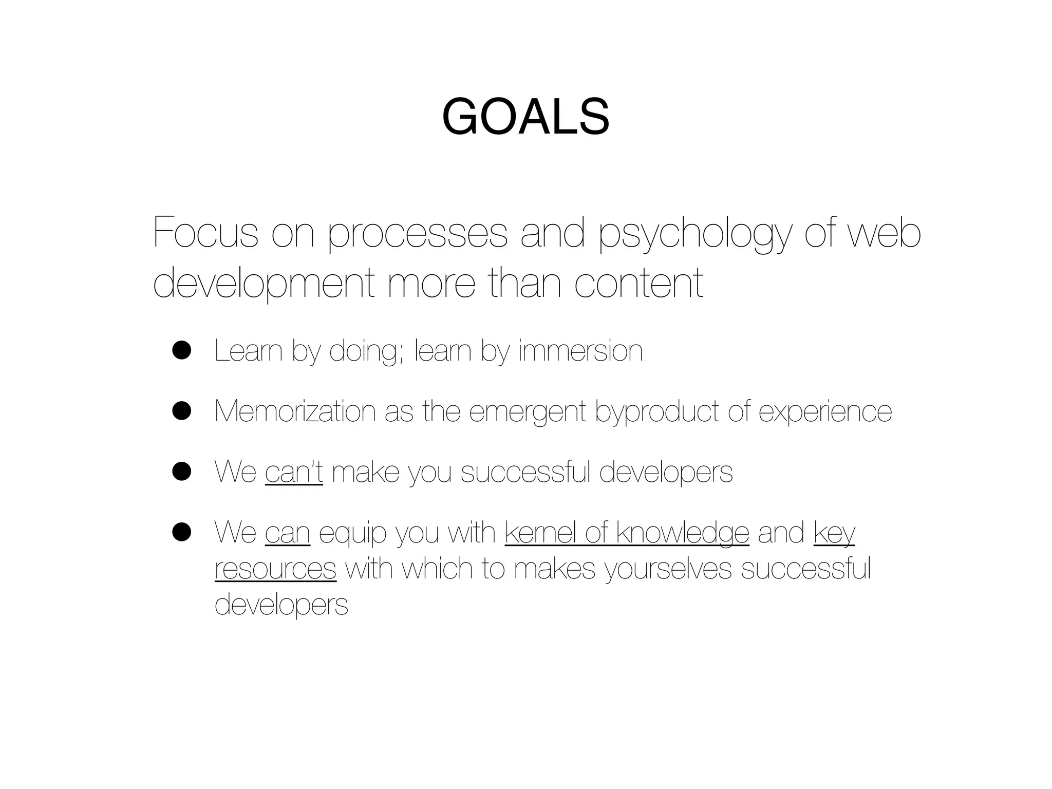 GOALS

Focus on processes and psychology of web
development more than content
•   Learn by doing; learn by immersion

•   Memorization as the emergent byproduct of experience

•   We can’t make you successful developers

•   We can equip you with kernel of knowledge and key
    resources with which to makes yourselves successful
    developers
 