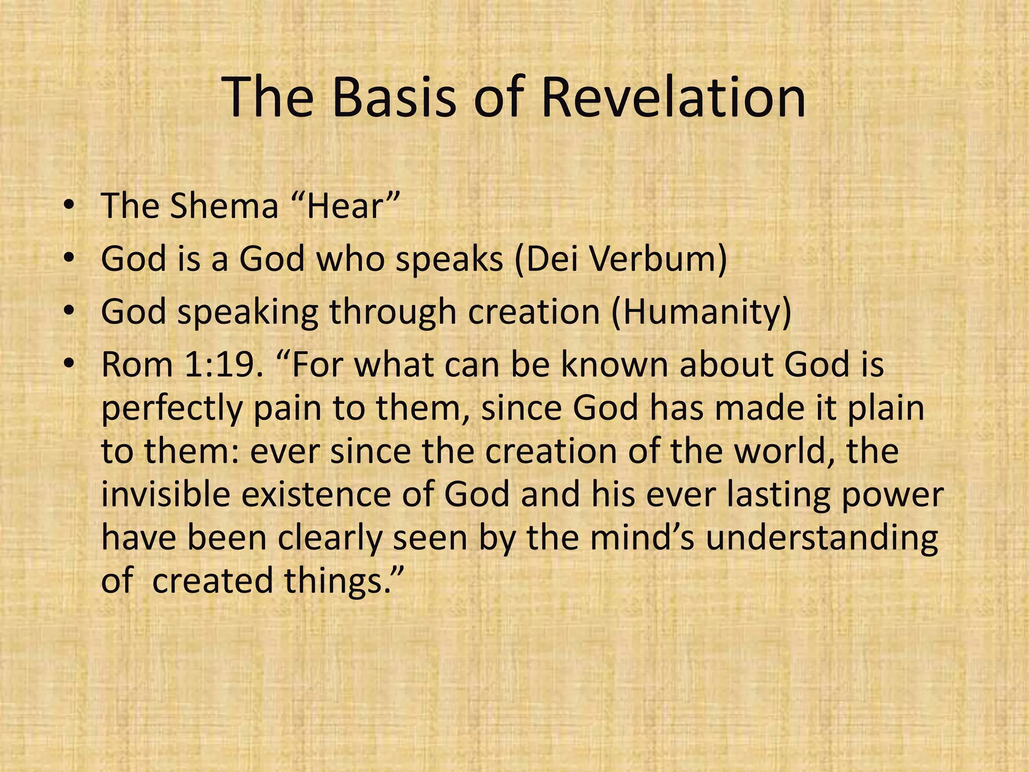 The Basis of Revelation
•   The Shema “Hear”
•   God is a God who speaks (Dei Verbum)
•   God speaking through creation (Humanity)
•   Rom 1:19. “For what can be known about God is
    perfectly pain to them, since God has made it plain
    to them: ever since the creation of the world, the
    invisible existence of God and his ever lasting power
    have been clearly seen by the mind’s understanding
    of created things.”
 