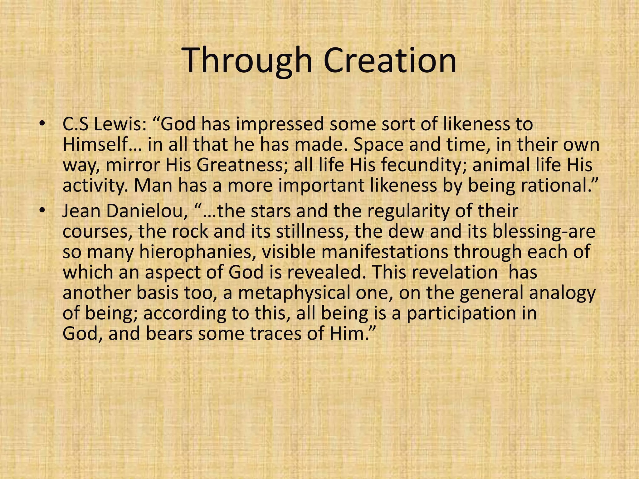 Through Creation
• C.S Lewis: “God has impressed some sort of likeness to
  Himself… in all that he has made. Space and time, in their own
  way, mirror His Greatness; all life His fecundity; animal life His
  activity. Man has a more important likeness by being rational.”
• Jean Danielou, “…the stars and the regularity of their
  courses, the rock and its stillness, the dew and its blessing-are
  so many hierophanies, visible manifestations through each of
  which an aspect of God is revealed. This revelation has
  another basis too, a metaphysical one, on the general analogy
  of being; according to this, all being is a participation in
  God, and bears some traces of Him.”
 
