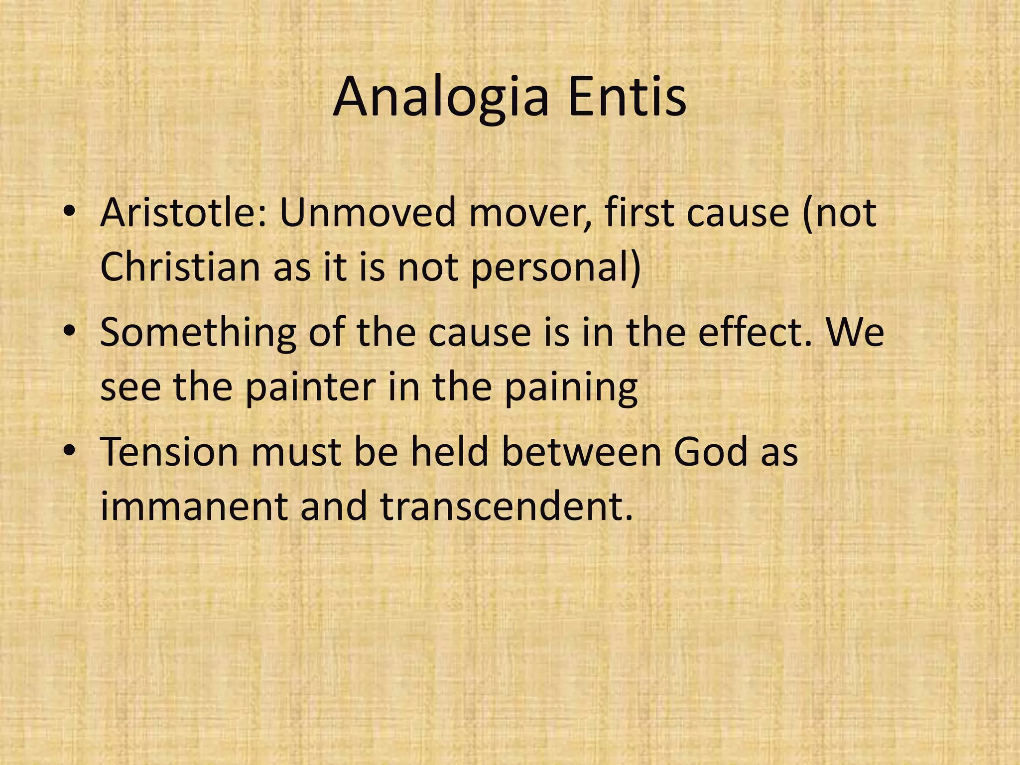 Analogia Entis
• Aristotle: Unmoved mover, first cause (not
  Christian as it is not personal)
• Something of the cause is in the effect. We
  see the painter in the paining
• Tension must be held between God as
  immanent and transcendent.
 