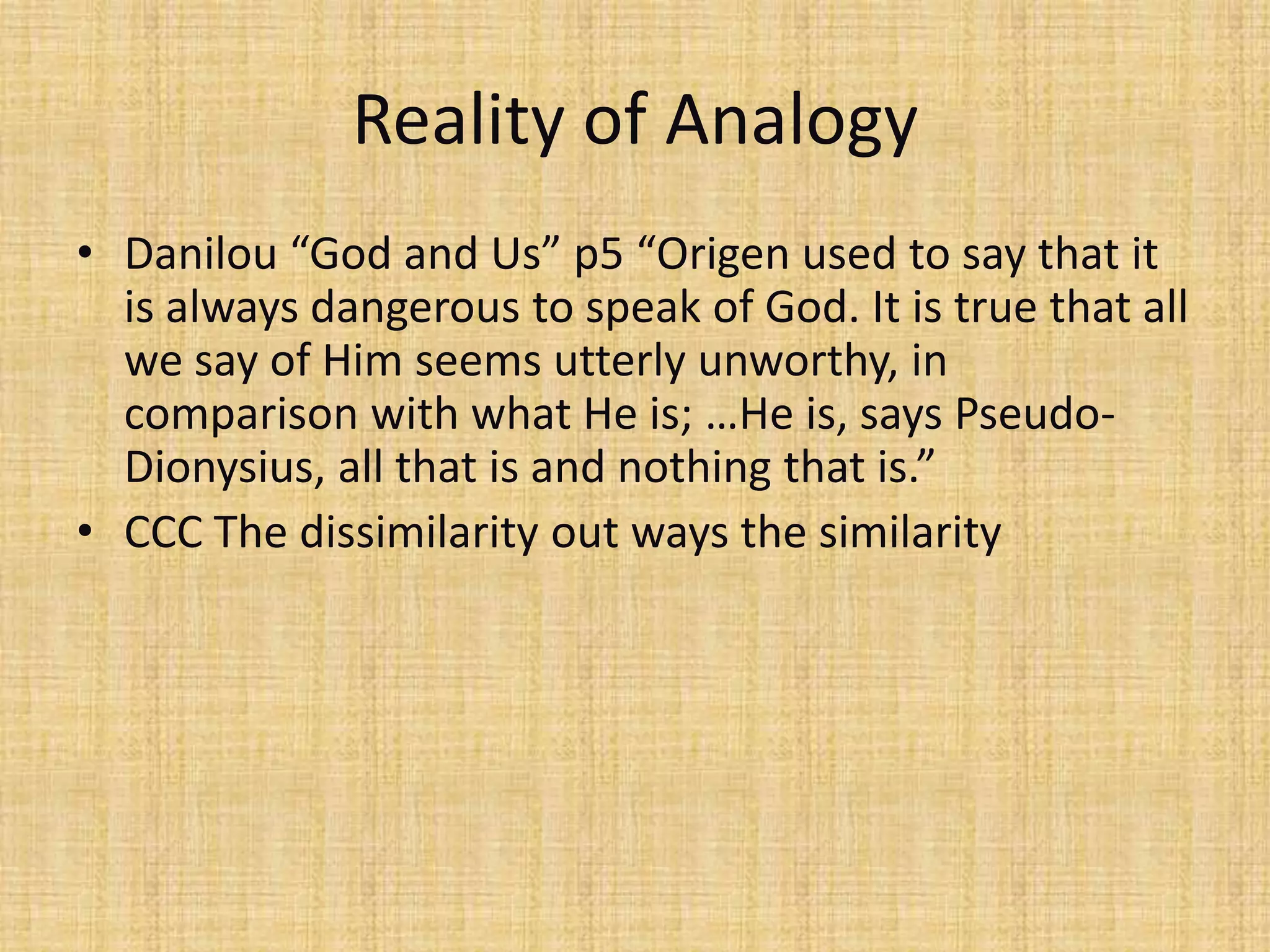 Reality of Analogy
• Danilou “God and Us” p5 “Origen used to say that it
  is always dangerous to speak of God. It is true that all
  we say of Him seems utterly unworthy, in
  comparison with what He is; …He is, says Pseudo-
  Dionysius, all that is and nothing that is.”
• CCC The dissimilarity out ways the similarity
 