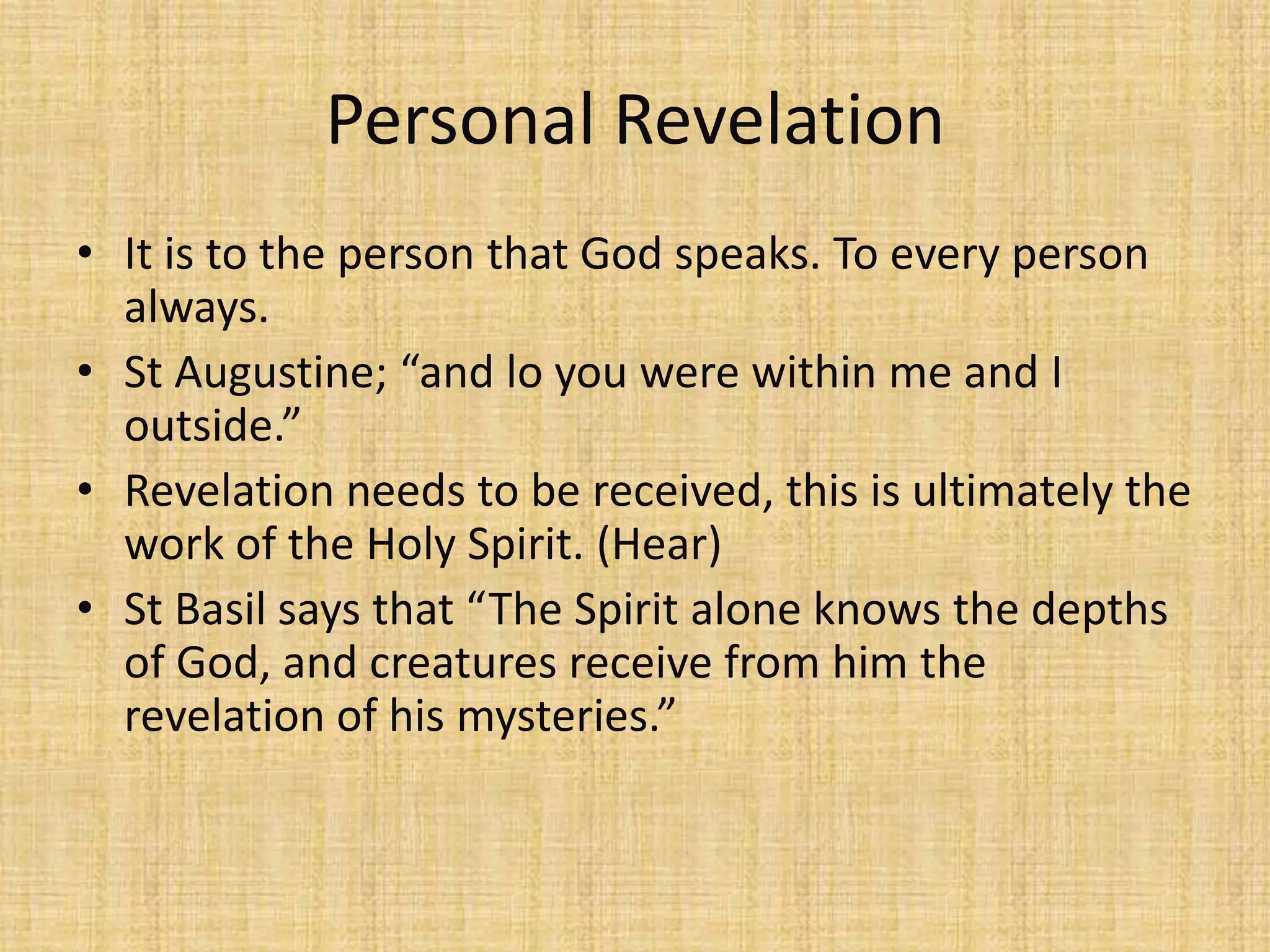 Personal Revelation
• It is to the person that God speaks. To every person
  always.
• St Augustine; “and lo you were within me and I
  outside.”
• Revelation needs to be received, this is ultimately the
  work of the Holy Spirit. (Hear)
• St Basil says that “The Spirit alone knows the depths
  of God, and creatures receive from him the
  revelation of his mysteries.”
 