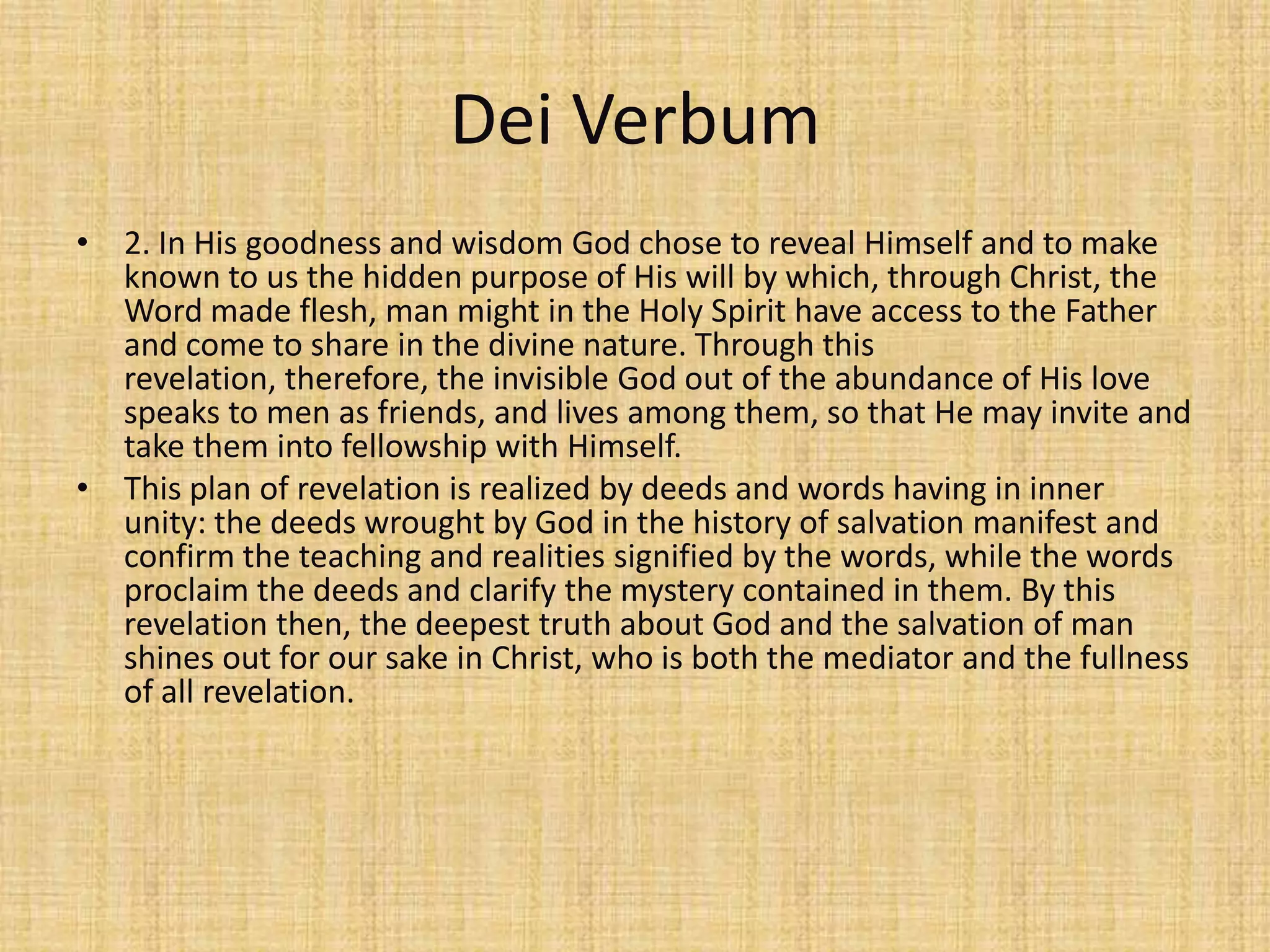 Dei Verbum
• 2. In His goodness and wisdom God chose to reveal Himself and to make
  known to us the hidden purpose of His will by which, through Christ, the
  Word made flesh, man might in the Holy Spirit have access to the Father
  and come to share in the divine nature. Through this
  revelation, therefore, the invisible God out of the abundance of His love
  speaks to men as friends, and lives among them, so that He may invite and
  take them into fellowship with Himself.
• This plan of revelation is realized by deeds and words having in inner
  unity: the deeds wrought by God in the history of salvation manifest and
  confirm the teaching and realities signified by the words, while the words
  proclaim the deeds and clarify the mystery contained in them. By this
  revelation then, the deepest truth about God and the salvation of man
  shines out for our sake in Christ, who is both the mediator and the fullness
  of all revelation.
 