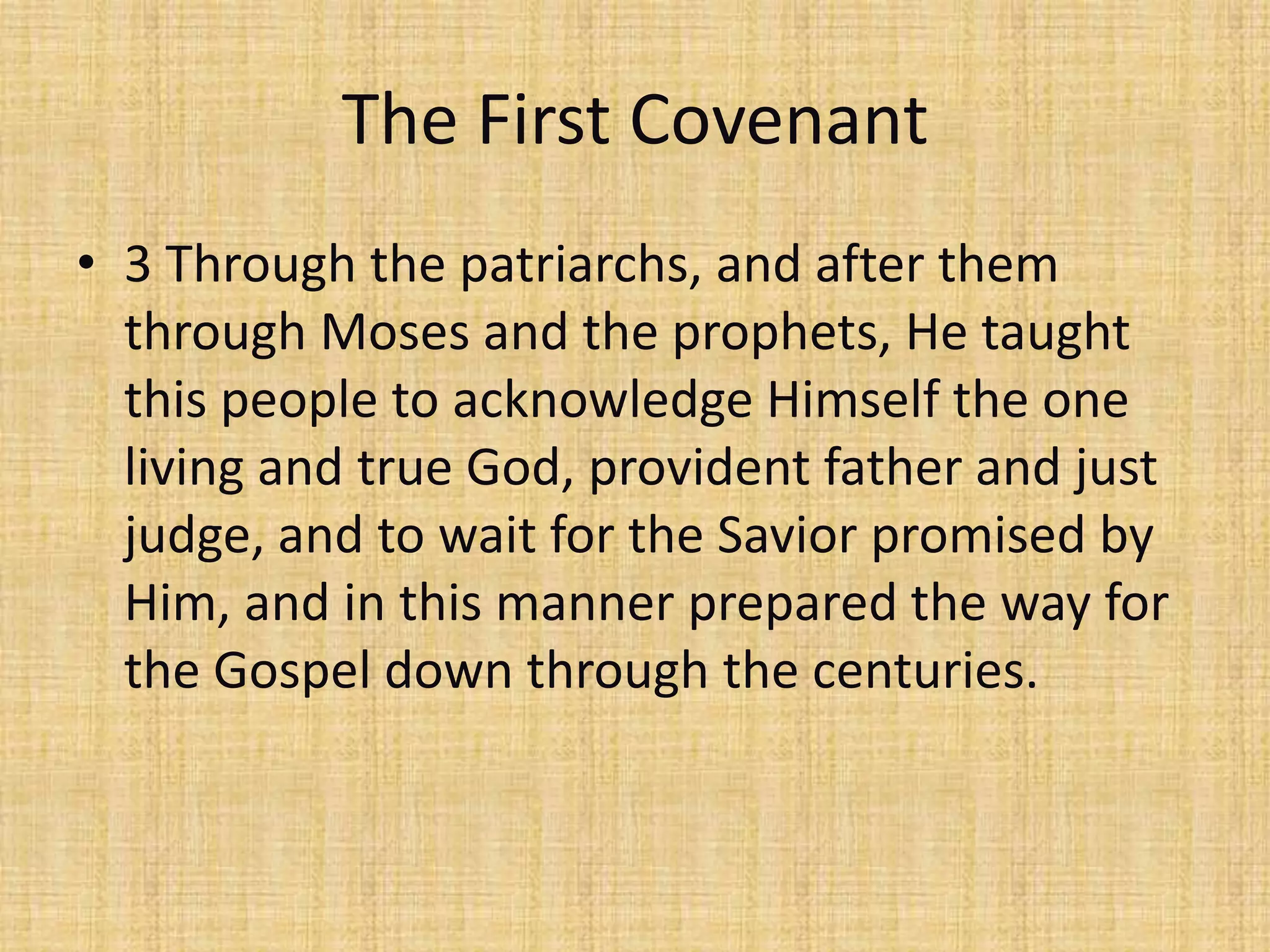 The First Covenant
• 3 Through the patriarchs, and after them
  through Moses and the prophets, He taught
  this people to acknowledge Himself the one
  living and true God, provident father and just
  judge, and to wait for the Savior promised by
  Him, and in this manner prepared the way for
  the Gospel down through the centuries.
 