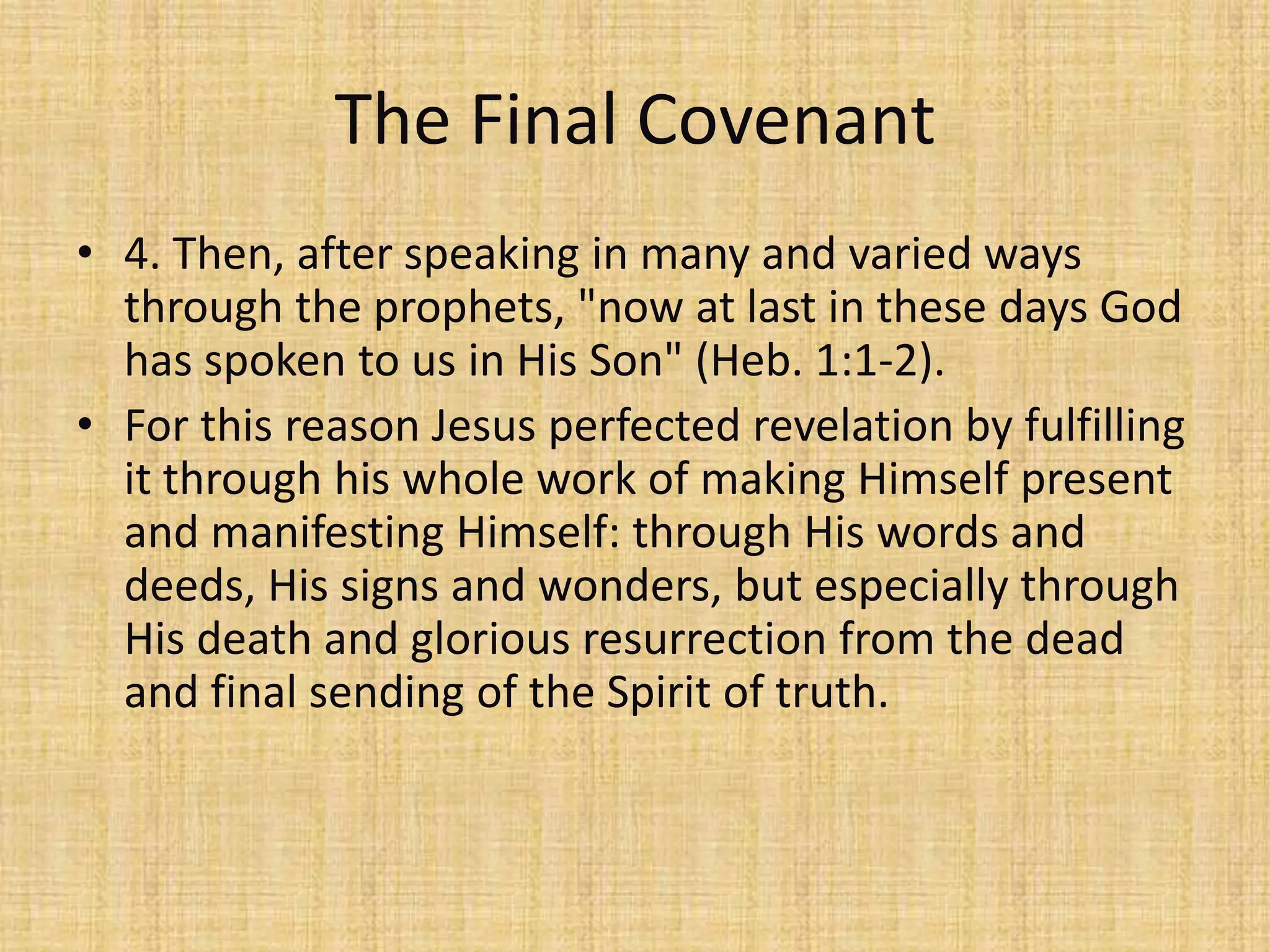 The Final Covenant
• 4. Then, after speaking in many and varied ways
  through the prophets, "now at last in these days God
  has spoken to us in His Son" (Heb. 1:1-2).
• For this reason Jesus perfected revelation by fulfilling
  it through his whole work of making Himself present
  and manifesting Himself: through His words and
  deeds, His signs and wonders, but especially through
  His death and glorious resurrection from the dead
  and final sending of the Spirit of truth.
 