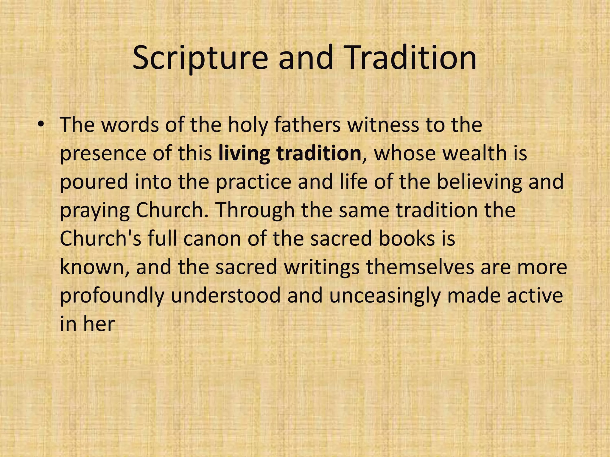 Scripture and Tradition
• The words of the holy fathers witness to the
  presence of this living tradition, whose wealth is
  poured into the practice and life of the believing and
  praying Church. Through the same tradition the
  Church's full canon of the sacred books is
  known, and the sacred writings themselves are more
  profoundly understood and unceasingly made active
  in her
 