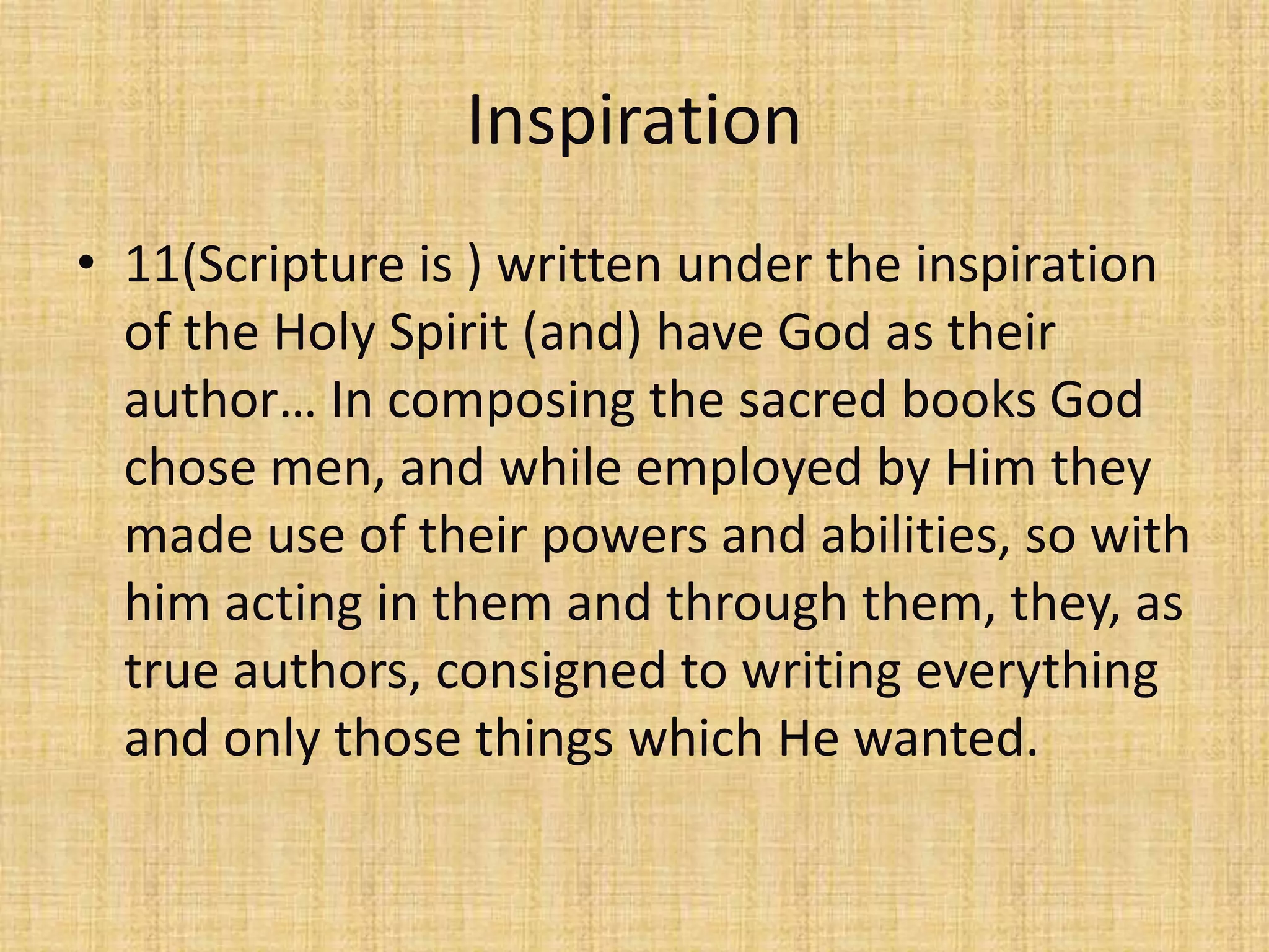 Inspiration
• 11(Scripture is ) written under the inspiration
  of the Holy Spirit (and) have God as their
  author… In composing the sacred books God
  chose men, and while employed by Him they
  made use of their powers and abilities, so with
  him acting in them and through them, they, as
  true authors, consigned to writing everything
  and only those things which He wanted.
 