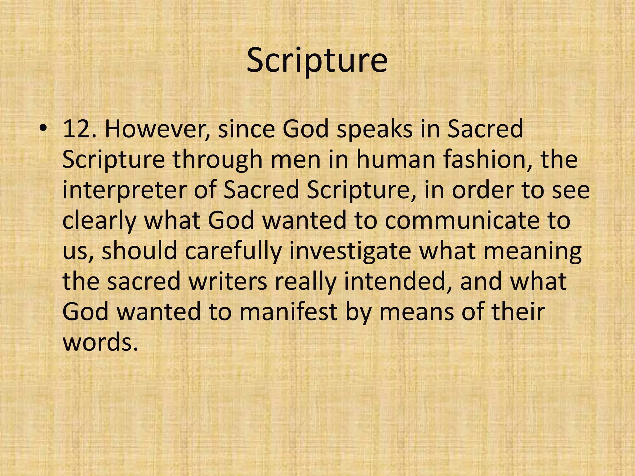 Scripture
• 12. However, since God speaks in Sacred
  Scripture through men in human fashion, the
  interpreter of Sacred Scripture, in order to see
  clearly what God wanted to communicate to
  us, should carefully investigate what meaning
  the sacred writers really intended, and what
  God wanted to manifest by means of their
  words.
 
