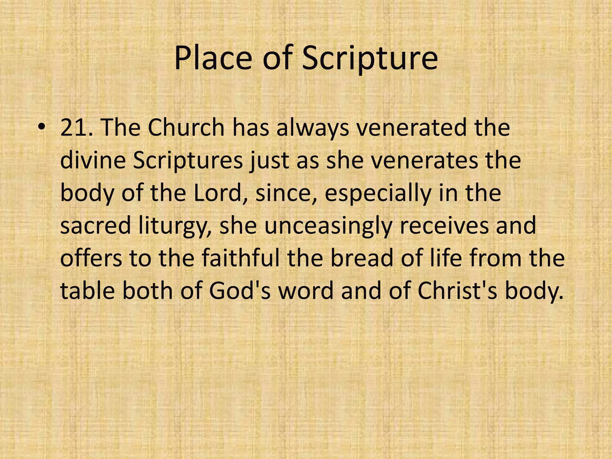 Place of Scripture
• 21. The Church has always venerated the
  divine Scriptures just as she venerates the
  body of the Lord, since, especially in the
  sacred liturgy, she unceasingly receives and
  offers to the faithful the bread of life from the
  table both of God's word and of Christ's body.
 