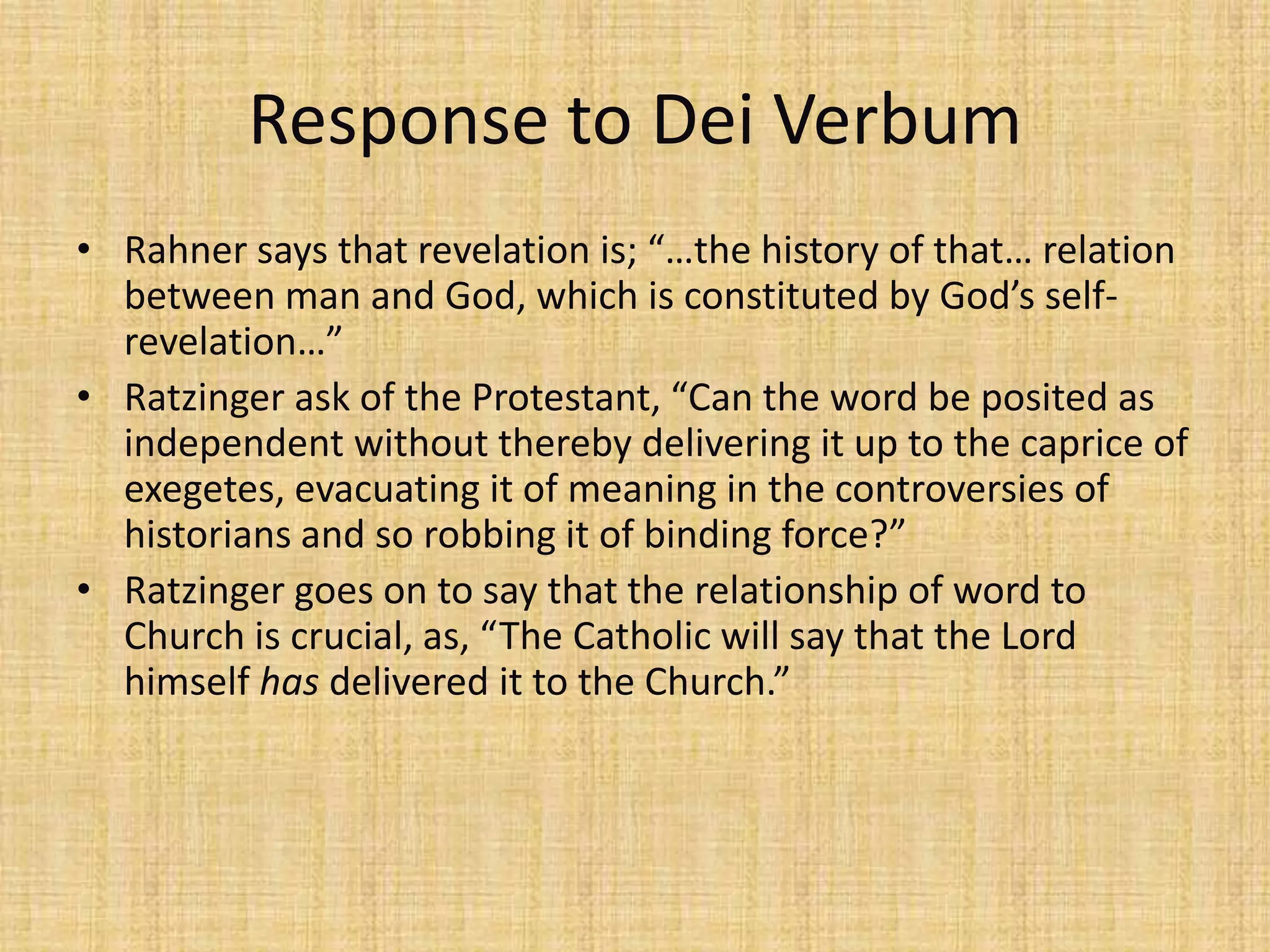 Response to Dei Verbum
• Rahner says that revelation is; “…the history of that… relation
  between man and God, which is constituted by God’s self-
  revelation…”
• Ratzinger ask of the Protestant, “Can the word be posited as
  independent without thereby delivering it up to the caprice of
  exegetes, evacuating it of meaning in the controversies of
  historians and so robbing it of binding force?”
• Ratzinger goes on to say that the relationship of word to
  Church is crucial, as, “The Catholic will say that the Lord
  himself has delivered it to the Church.”
 