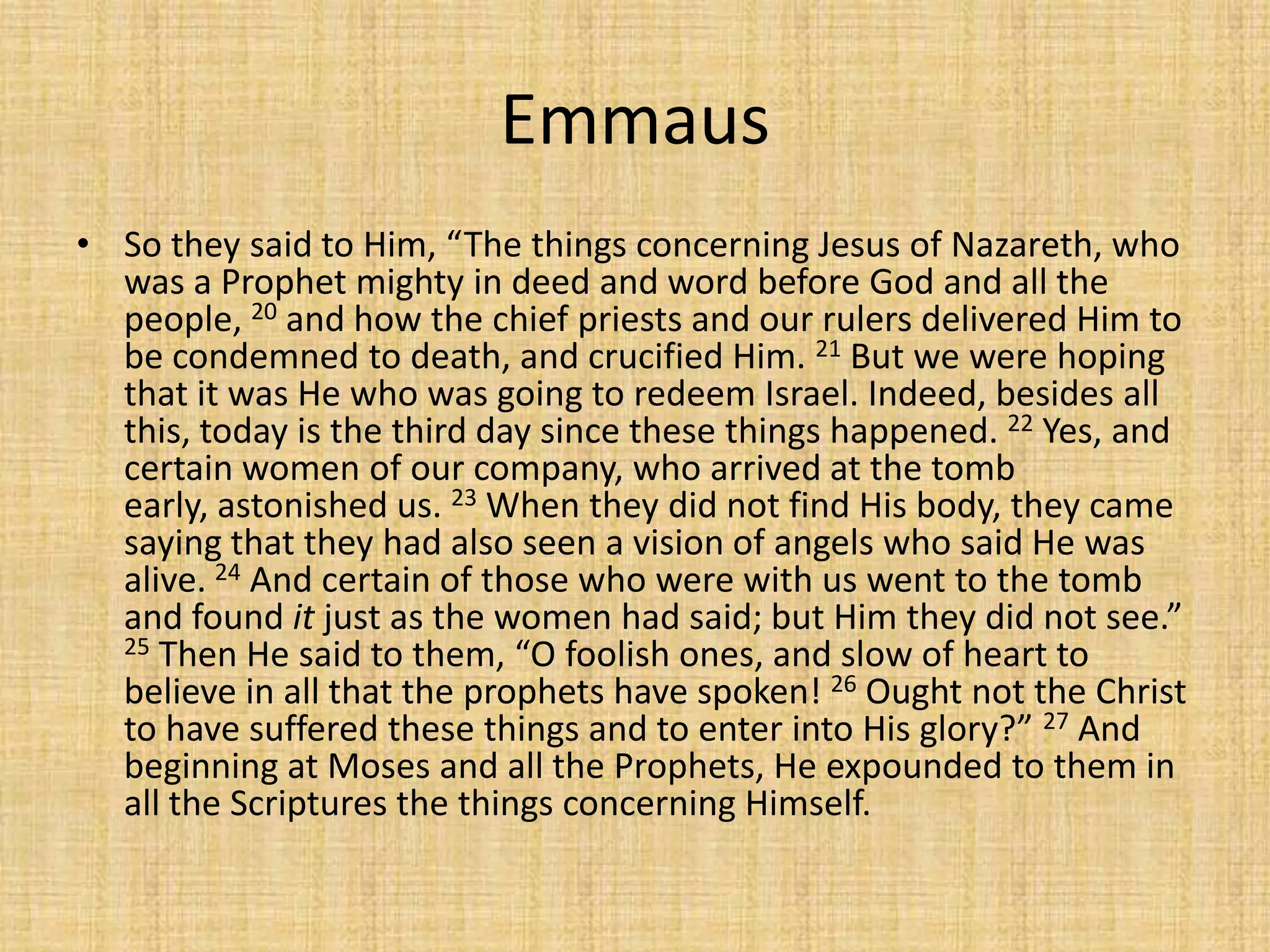 Emmaus
• So they said to Him, “The things concerning Jesus of Nazareth, who
  was a Prophet mighty in deed and word before God and all the
  people, 20 and how the chief priests and our rulers delivered Him to
  be condemned to death, and crucified Him. 21 But we were hoping
  that it was He who was going to redeem Israel. Indeed, besides all
  this, today is the third day since these things happened. 22 Yes, and
  certain women of our company, who arrived at the tomb
  early, astonished us. 23 When they did not find His body, they came
  saying that they had also seen a vision of angels who said He was
  alive. 24 And certain of those who were with us went to the tomb
  and found it just as the women had said; but Him they did not see.”
  25 Then He said to them, “O foolish ones, and slow of heart to
  believe in all that the prophets have spoken! 26 Ought not the Christ
  to have suffered these things and to enter into His glory?” 27 And
  beginning at Moses and all the Prophets, He expounded to them in
  all the Scriptures the things concerning Himself.
 