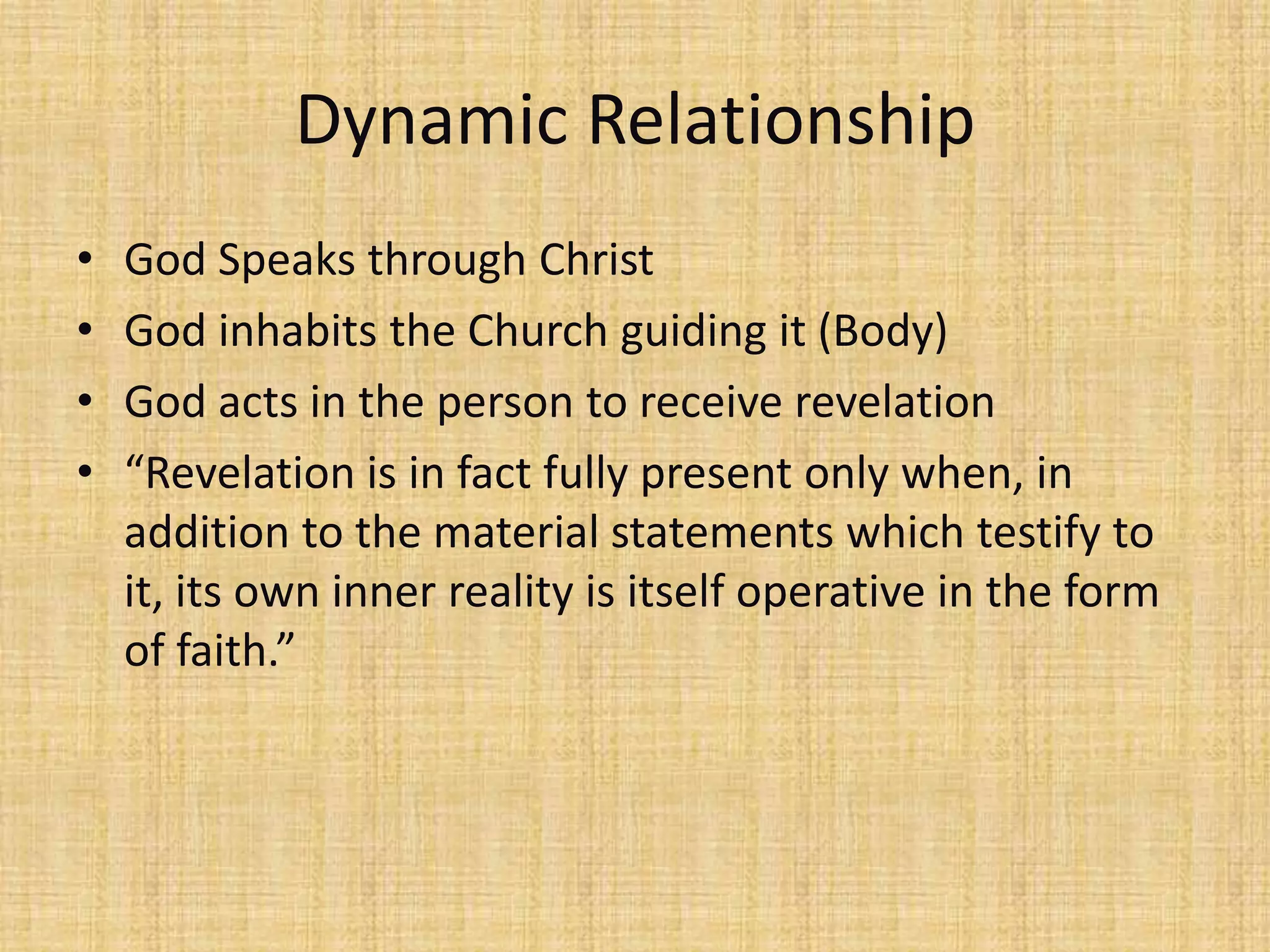 Dynamic Relationship
•   God Speaks through Christ
•   God inhabits the Church guiding it (Body)
•   God acts in the person to receive revelation
•   “Revelation is in fact fully present only when, in
    addition to the material statements which testify to
    it, its own inner reality is itself operative in the form
    of faith.”
 