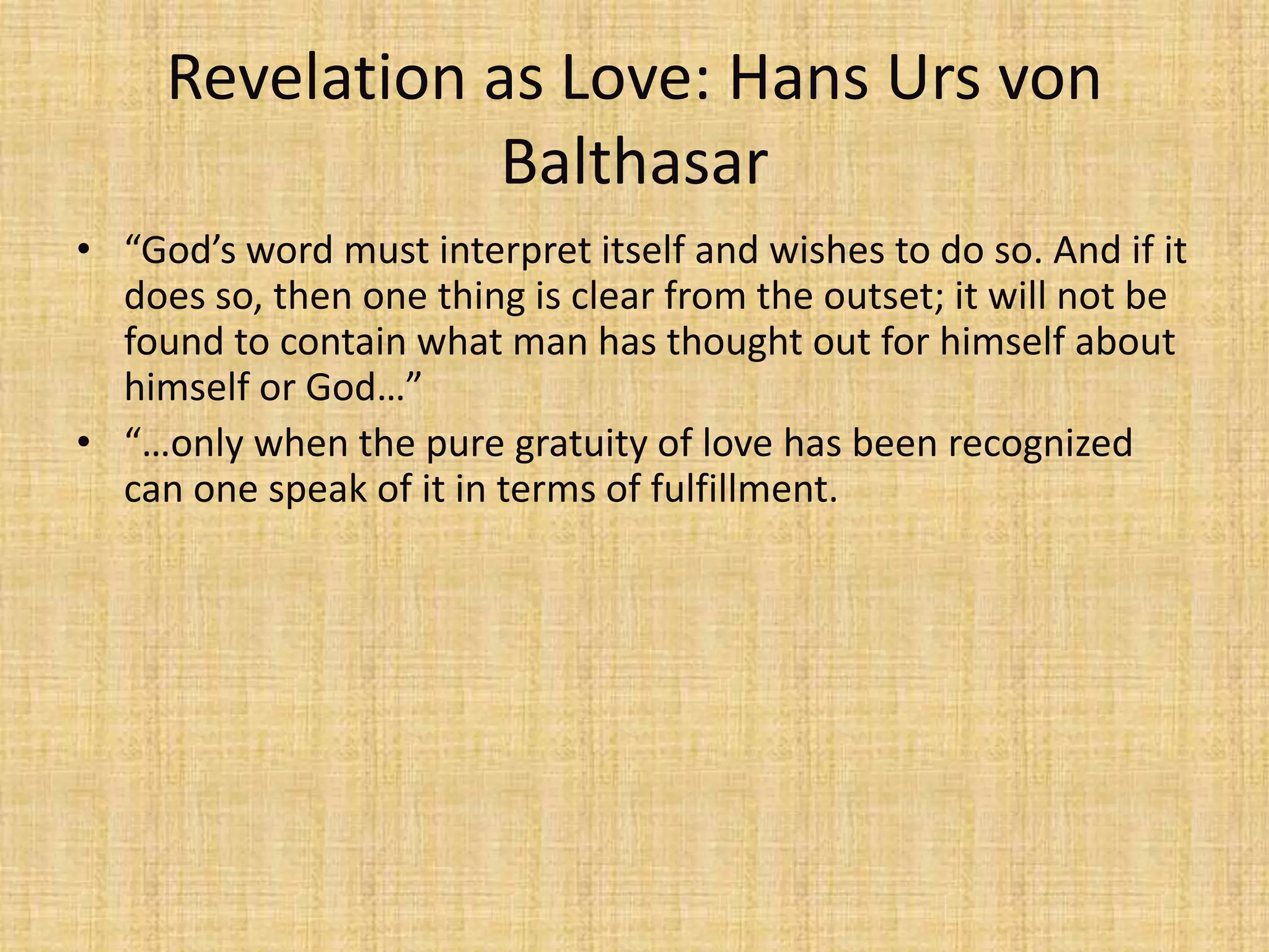 Revelation as Love: Hans Urs von
                 Balthasar
• “God’s word must interpret itself and wishes to do so. And if it
  does so, then one thing is clear from the outset; it will not be
  found to contain what man has thought out for himself about
  himself or God…”
• “…only when the pure gratuity of love has been recognized
  can one speak of it in terms of fulfillment.
 