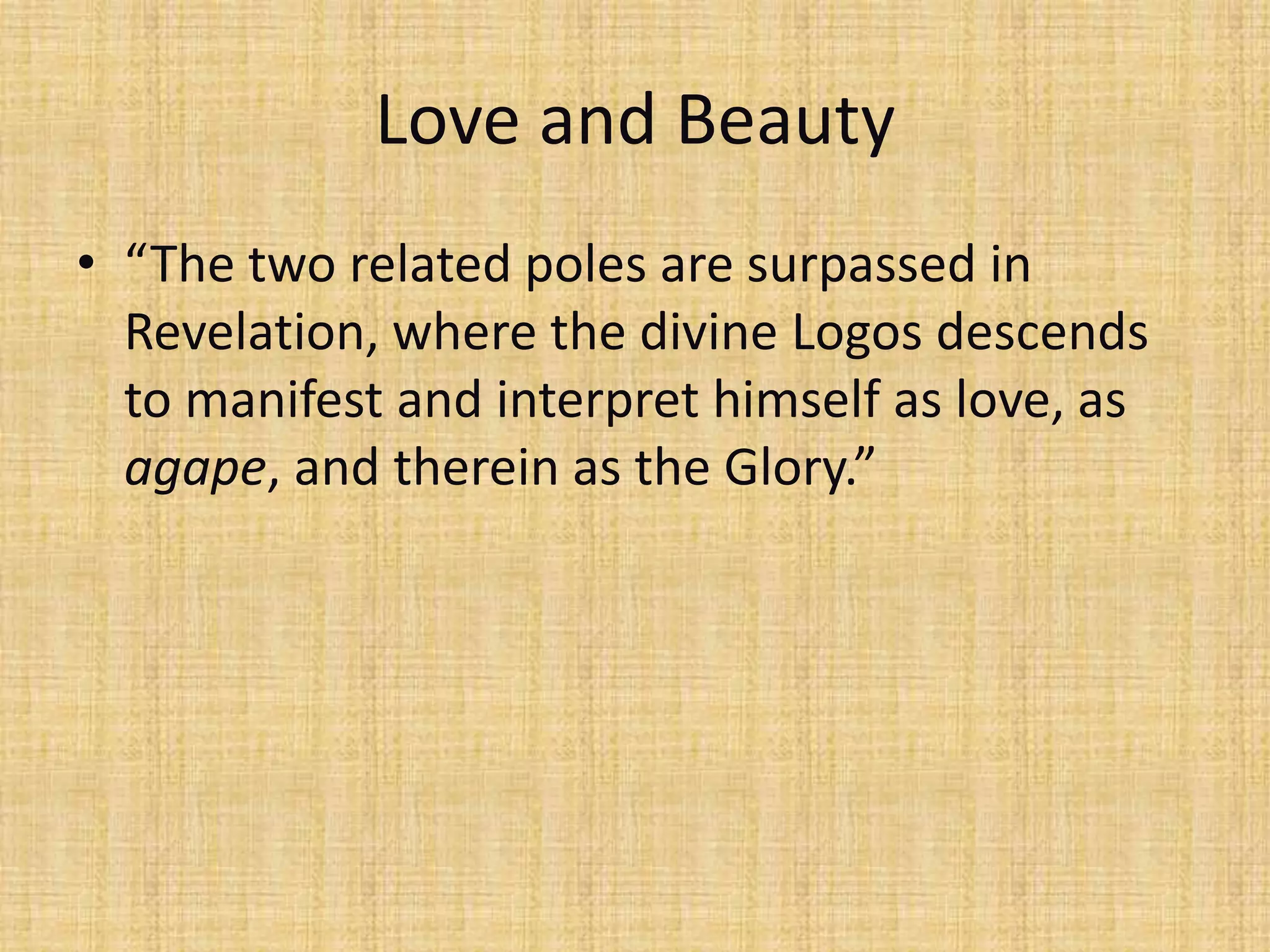 Love and Beauty
• “The two related poles are surpassed in
  Revelation, where the divine Logos descends
  to manifest and interpret himself as love, as
  agape, and therein as the Glory.”
 