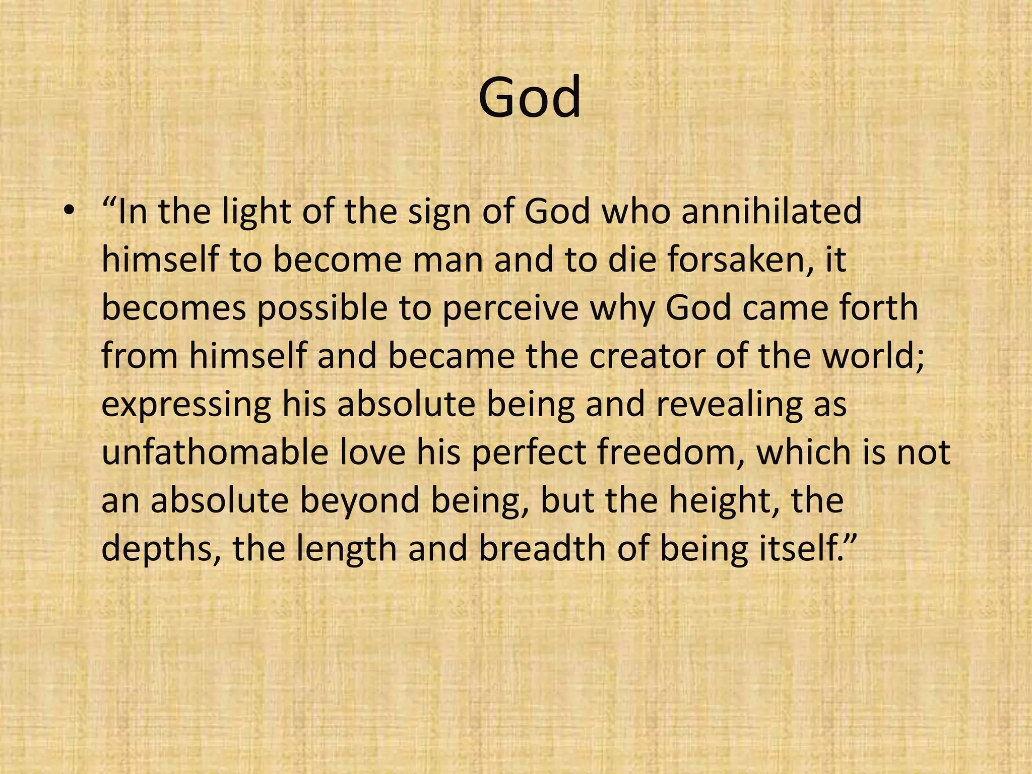 God
• “In the light of the sign of God who annihilated
  himself to become man and to die forsaken, it
  becomes possible to perceive why God came forth
  from himself and became the creator of the world;
  expressing his absolute being and revealing as
  unfathomable love his perfect freedom, which is not
  an absolute beyond being, but the height, the
  depths, the length and breadth of being itself.”
 