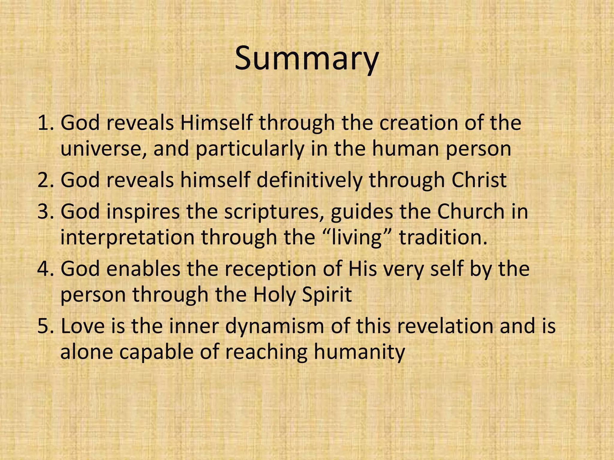 Summary
1. God reveals Himself through the creation of the
   universe, and particularly in the human person
2. God reveals himself definitively through Christ
3. God inspires the scriptures, guides the Church in
   interpretation through the “living” tradition.
4. God enables the reception of His very self by the
   person through the Holy Spirit
5. Love is the inner dynamism of this revelation and is
   alone capable of reaching humanity
 