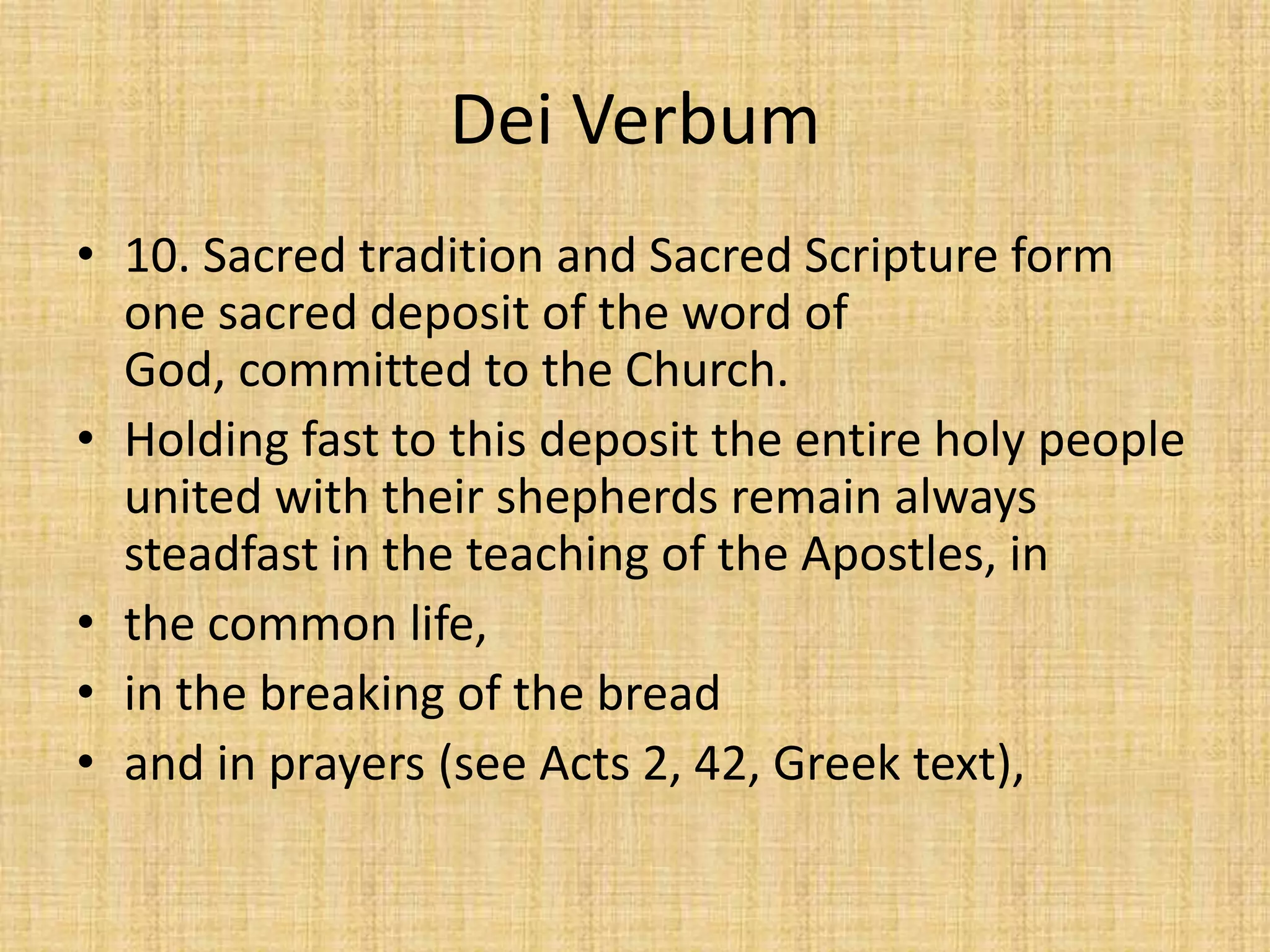 Dei Verbum
• 10. Sacred tradition and Sacred Scripture form
  one sacred deposit of the word of
  God, committed to the Church.
• Holding fast to this deposit the entire holy people
  united with their shepherds remain always
  steadfast in the teaching of the Apostles, in
• the common life,
• in the breaking of the bread
• and in prayers (see Acts 2, 42, Greek text),
 