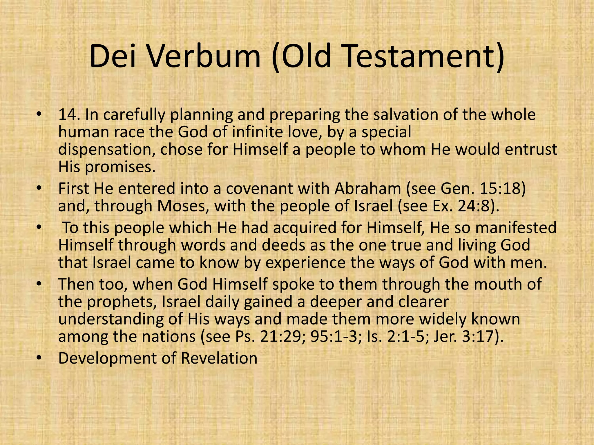 Dei Verbum (Old Testament)
• 14. In carefully planning and preparing the salvation of the whole
  human race the God of infinite love, by a special
  dispensation, chose for Himself a people to whom He would entrust
  His promises.
• First He entered into a covenant with Abraham (see Gen. 15:18)
  and, through Moses, with the people of Israel (see Ex. 24:8).
• To this people which He had acquired for Himself, He so manifested
  Himself through words and deeds as the one true and living God
  that Israel came to know by experience the ways of God with men.
• Then too, when God Himself spoke to them through the mouth of
  the prophets, Israel daily gained a deeper and clearer
  understanding of His ways and made them more widely known
  among the nations (see Ps. 21:29; 95:1-3; Is. 2:1-5; Jer. 3:17).
• Development of Revelation
 
