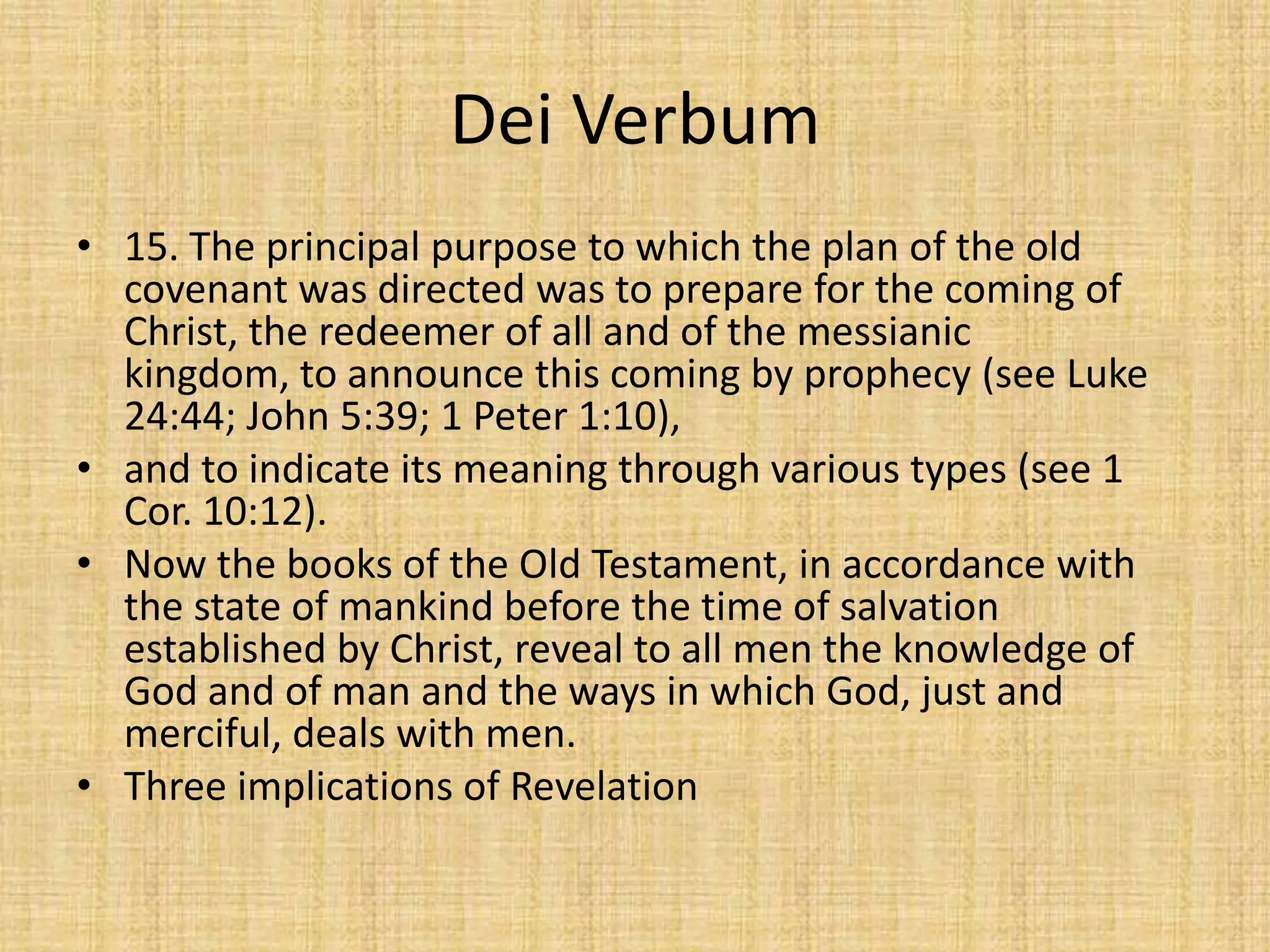 Dei Verbum
• 15. The principal purpose to which the plan of the old
  covenant was directed was to prepare for the coming of
  Christ, the redeemer of all and of the messianic
  kingdom, to announce this coming by prophecy (see Luke
  24:44; John 5:39; 1 Peter 1:10),
• and to indicate its meaning through various types (see 1
  Cor. 10:12).
• Now the books of the Old Testament, in accordance with
  the state of mankind before the time of salvation
  established by Christ, reveal to all men the knowledge of
  God and of man and the ways in which God, just and
  merciful, deals with men.
• Three implications of Revelation
 