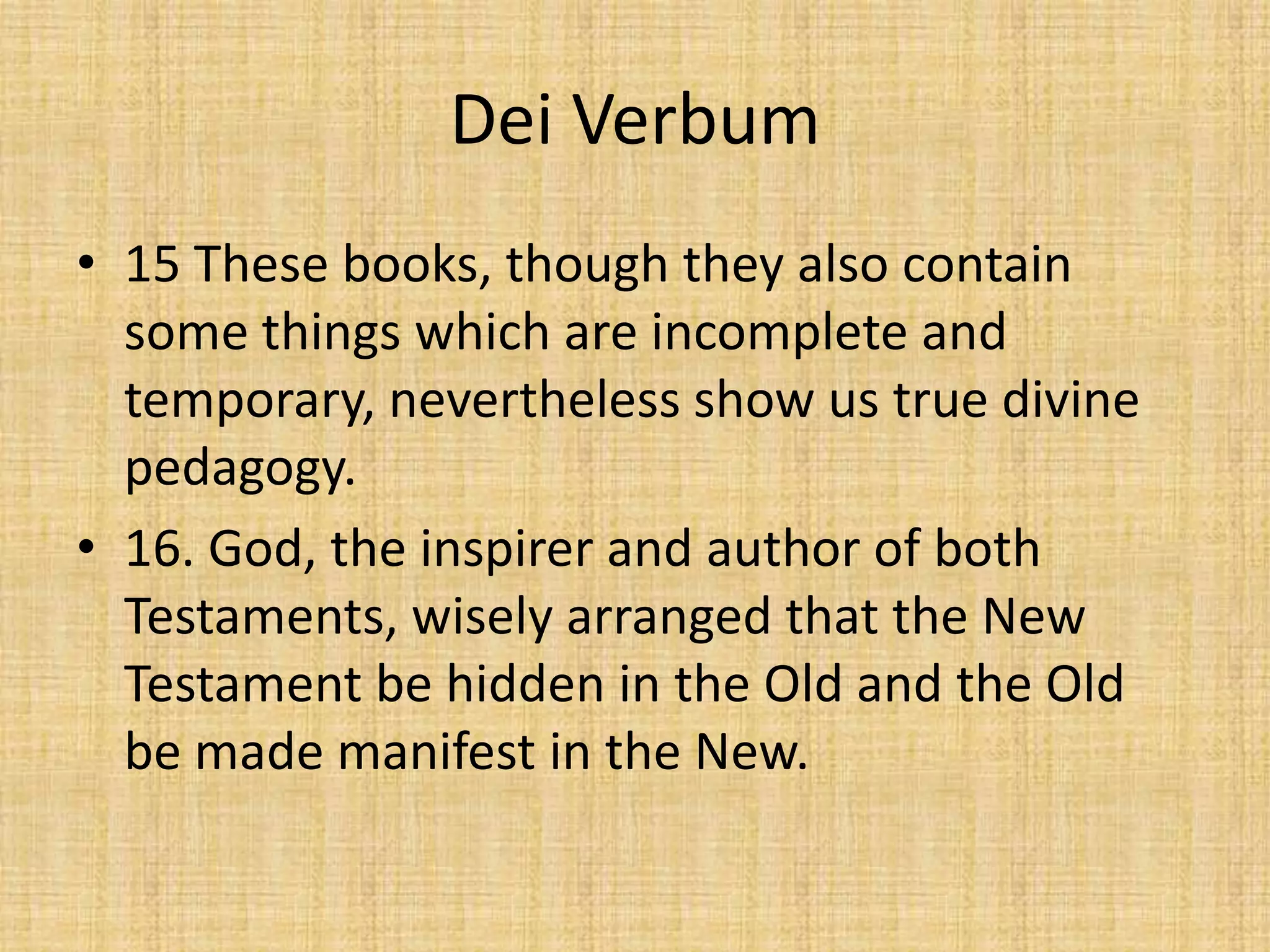 Dei Verbum
• 15 These books, though they also contain
  some things which are incomplete and
  temporary, nevertheless show us true divine
  pedagogy.
• 16. God, the inspirer and author of both
  Testaments, wisely arranged that the New
  Testament be hidden in the Old and the Old
  be made manifest in the New.
 
