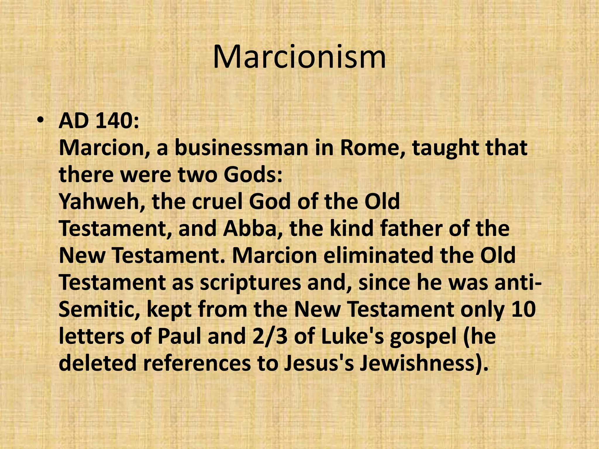 Marcionism
• AD 140:
  Marcion, a businessman in Rome, taught that
  there were two Gods:
  Yahweh, the cruel God of the Old
  Testament, and Abba, the kind father of the
  New Testament. Marcion eliminated the Old
  Testament as scriptures and, since he was anti-
  Semitic, kept from the New Testament only 10
  letters of Paul and 2/3 of Luke's gospel (he
  deleted references to Jesus's Jewishness).
 