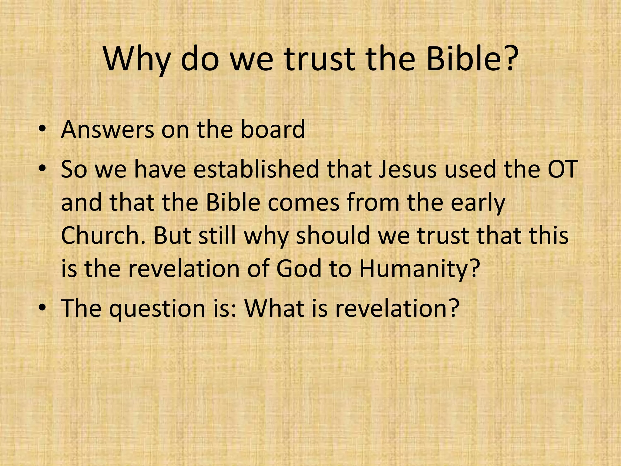 Why do we trust the Bible?
• Answers on the board
• So we have established that Jesus used the OT
  and that the Bible comes from the early
  Church. But still why should we trust that this
  is the revelation of God to Humanity?
• The question is: What is revelation?
 