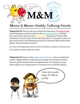 Let the games
                            begin!




                         M&M
Mentor & Mentee Weekly Talking Points
Talking Point #1: Discuss with your mentee the importance of staying healthy
and devoting time outside of school to their personal well-being. Perhaps
share ideas about what you do to release stress. Remind your mentee that
sometimes it is best to take a break and return later to “in progress” tasks. You
may want to discuss the following quotation, by Education Week author Elena
Aguilar, about emotional resilience:

I’ve come to the frightening conclusion that I am the decisive element in the classroom.
It's my daily mood that makes the weather.


Talking Point #2: Discuss what organizational structures they currently have
in place. Suggest different organizational strategies to keep track of school
business, graded student work, and appointments. For example, you may
want to discuss your filing system or review how to use outlook calendar.



                                              I release stress by taking
                                              Sundays off to BBQ with
                                              my family!


Thank you,
Jennifer & Mega
 