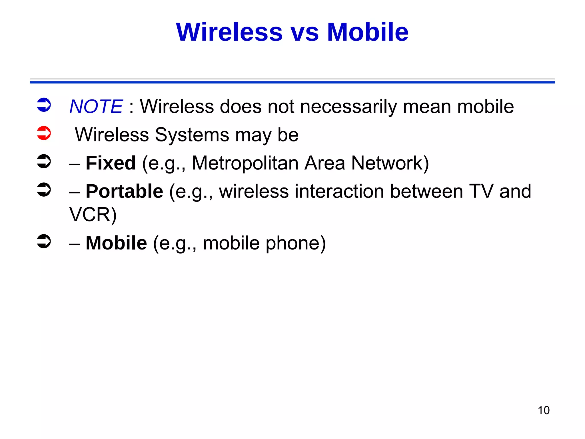 Wireless vs Mobile

 NOTE : Wireless does not necessarily mean mobile
 Wireless Systems may be
 – Fixed (e.g., Metropolitan Area Network)
 – Portable (e.g., wireless interaction between TV and
  VCR)
 – Mobile (e.g., mobile phone)




                                                          10
 