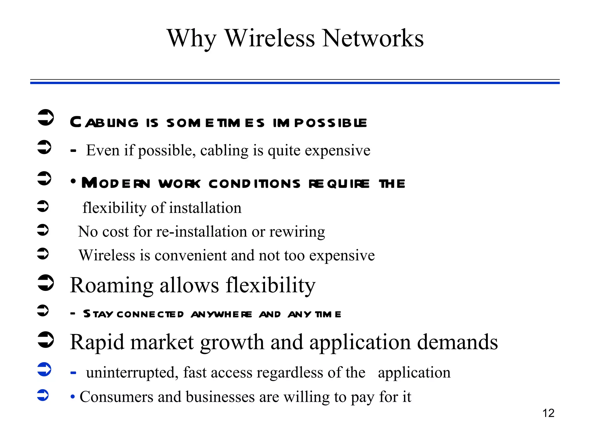 Why Wireless Networks


 Cabling is som etim es im possible
 – Even if possible, cabling is quite expensive
 • Mod ern work cond itions require the
     flexibility of installation
     No cost for re-installation or rewiring
     Wireless is convenient and not too expensive
 Roaming allows flexibility
   – S tay connected anywhere and any tim e
 Rapid market growth and application demands
 – uninterrupted, fast access regardless of the application
   • Consumers and businesses are willing to pay for it
                                                               12
 