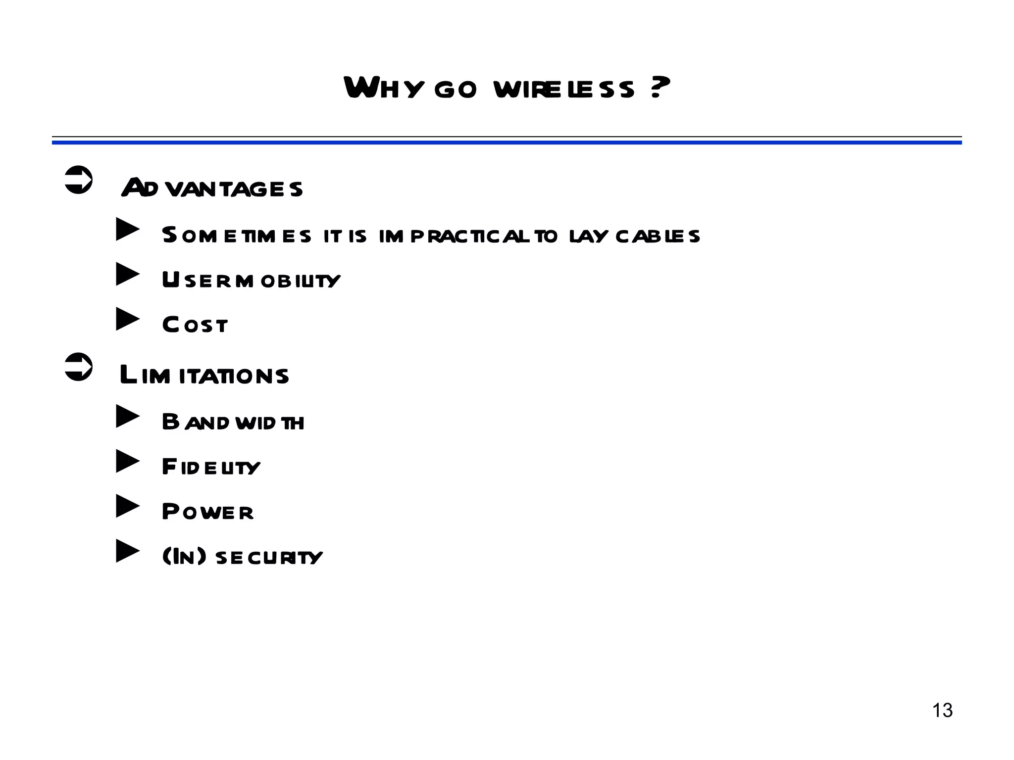 Why go wireless ?

 Ad vantages
   ► S om etim es it is im practical to lay cables
   ► User m obility
   ► Cost
 Lim itations
   ►   Band wid th
   ►   Fid elity
   ►   Power
   ►   (In) security



                                                     13
 