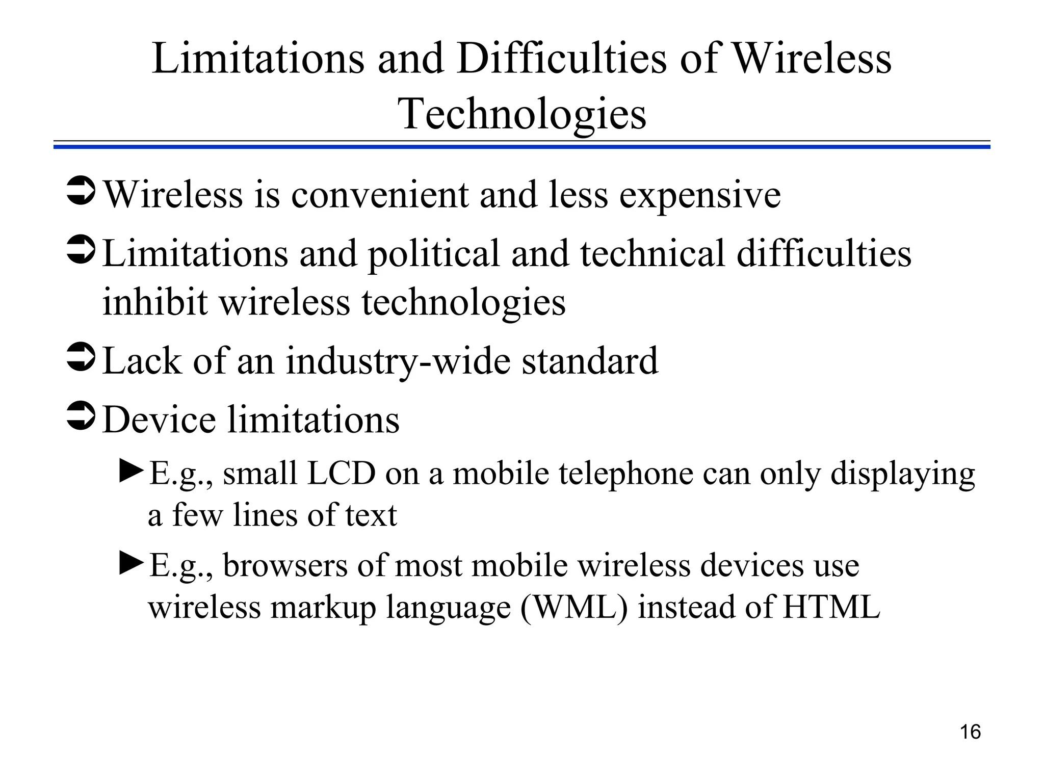 Limitations and Difficulties of Wireless
                  Technologies
 Wireless is convenient and less expensive
 Limitations and political and technical difficulties
  inhibit wireless technologies
 Lack of an industry-wide standard
 Device limitations
   ►E.g., small LCD on a mobile telephone can only displaying
    a few lines of text
   ►E.g., browsers of most mobile wireless devices use
    wireless markup language (WML) instead of HTML


                                                           16
 