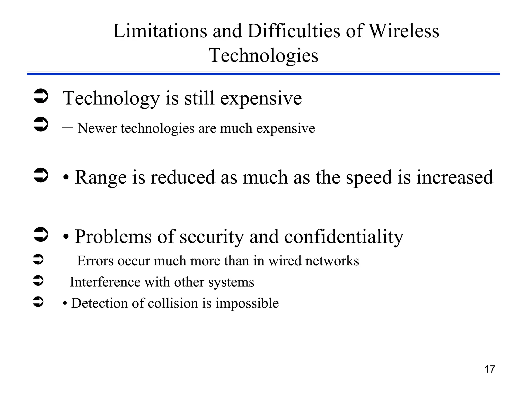 Limitations and Difficulties of Wireless
                       Technologies

 Technology is still expensive
 – Newer technologies are much expensive

 • Range is reduced as much as the speed is increased

 • Problems of security and confidentiality
      Errors occur much more than in wired networks
     Interference with other systems
   • Detection of collision is impossible



                                                       17
 