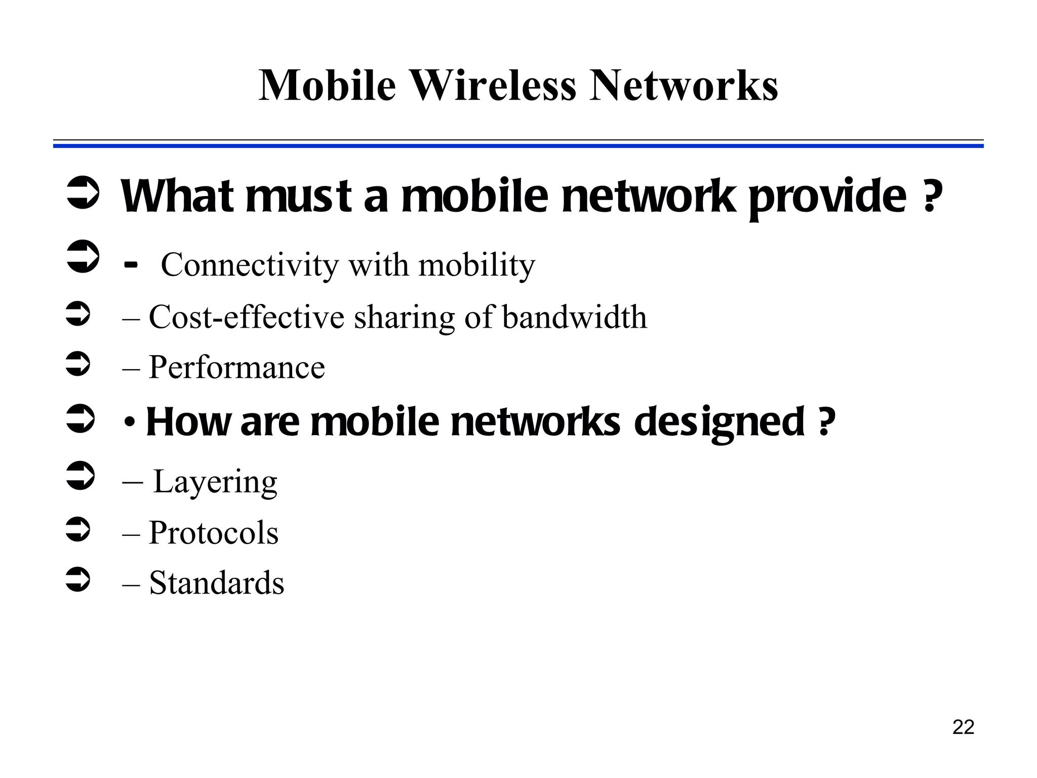 Mobile Wireless Networks

 What must a mobile network provide ?
 – Connectivity with mobility
 – Cost-effective sharing of bandwidth
 – Performance
 • How are mobile networks designed ?
 – Layering
 – Protocols
 – Standards



                                          22
 