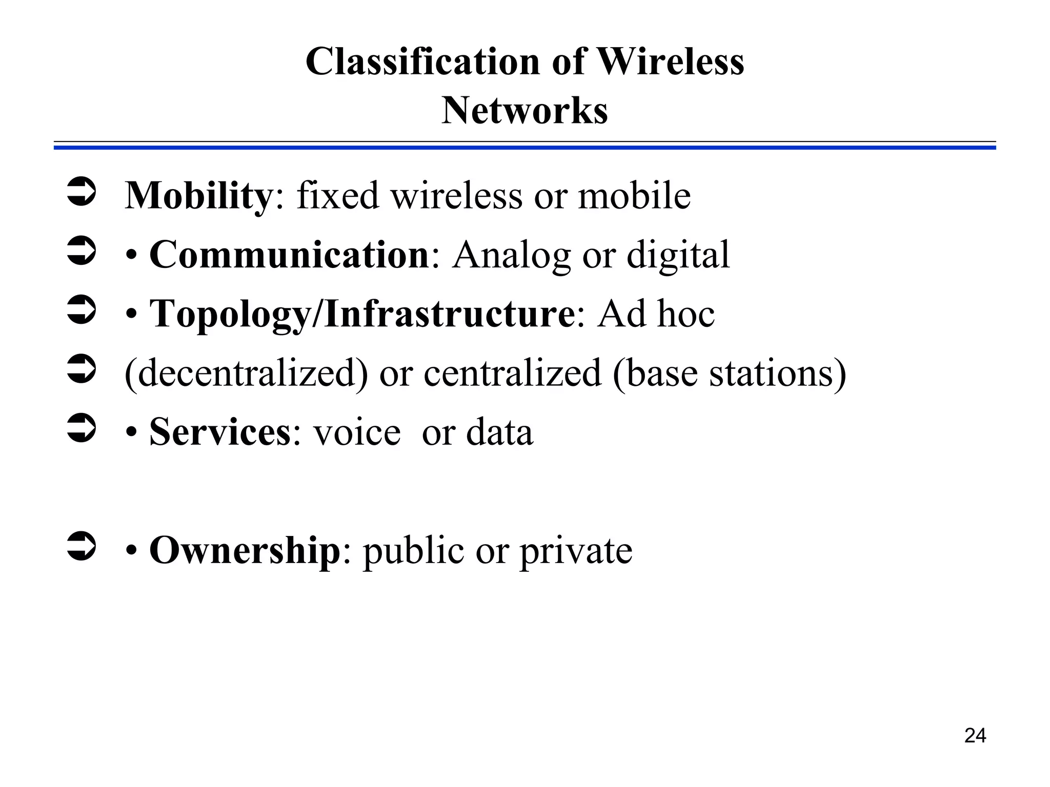 Classification of Wireless
                       Networks

   Mobility: fixed wireless or mobile
   • Communication: Analog or digital
   • Topology/Infrastructure: Ad hoc
   (decentralized) or centralized (base stations)
   • Services: voice or data

 • Ownership: public or private



                                                     24
 