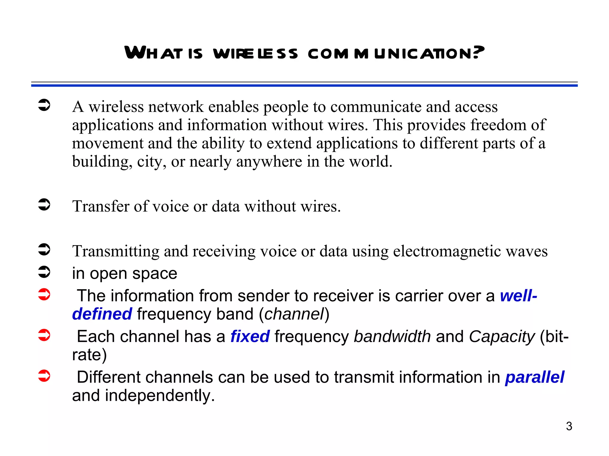 What is wireless com m unication?
   A wireless network enables people to communicate and access
    applications and information without wires. This provides freedom of
    movement and the ability to extend applications to different parts of a
    building, city, or nearly anywhere in the world.

   Transfer of voice or data without wires.

   Transmitting and receiving voice or data using electromagnetic waves
   in open space
    The information from sender to receiver is carrier over a well-
    defined frequency band (channel)
    Each channel has a fixed frequency bandwidth and Capacity (bit-
    rate)
    Different channels can be used to transmit information in parallel
    and independently.
                                                                              3
 