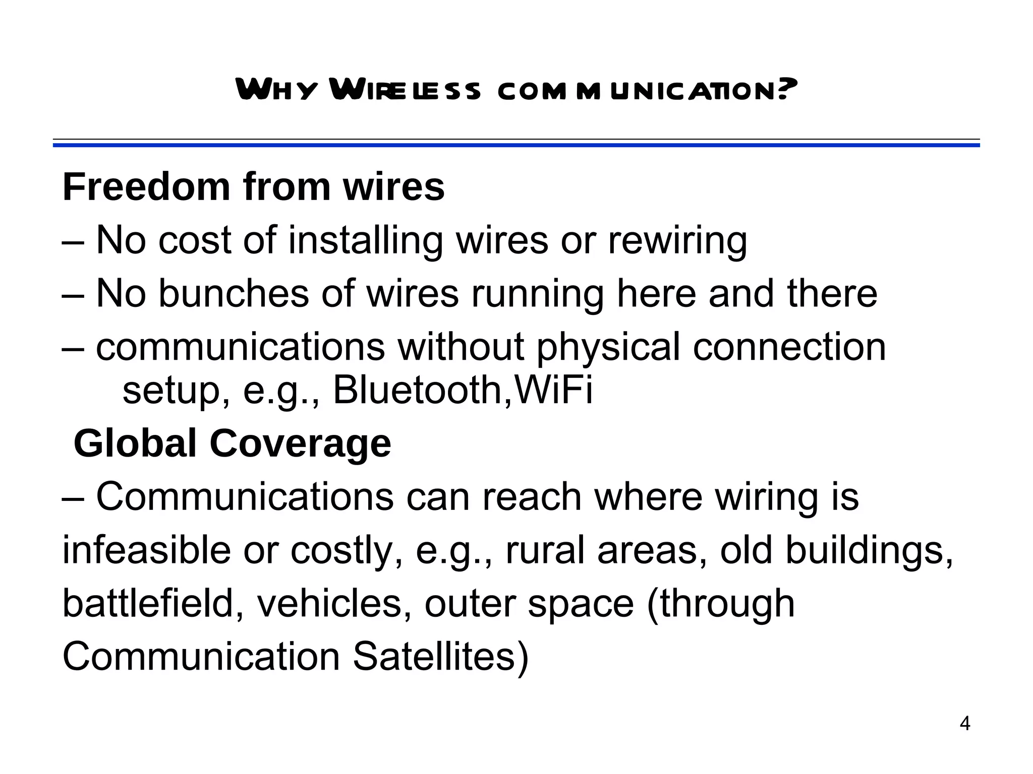 Why Wireless com m unication?

Freedom from wires
– No cost of installing wires or rewiring
– No bunches of wires running here and there
– communications without physical connection
    setup, e.g., Bluetooth,WiFi
 Global Coverage
– Communications can reach where wiring is
infeasible or costly, e.g., rural areas, old buildings,
battlefield, vehicles, outer space (through
Communication Satellites)
                                                          4
 