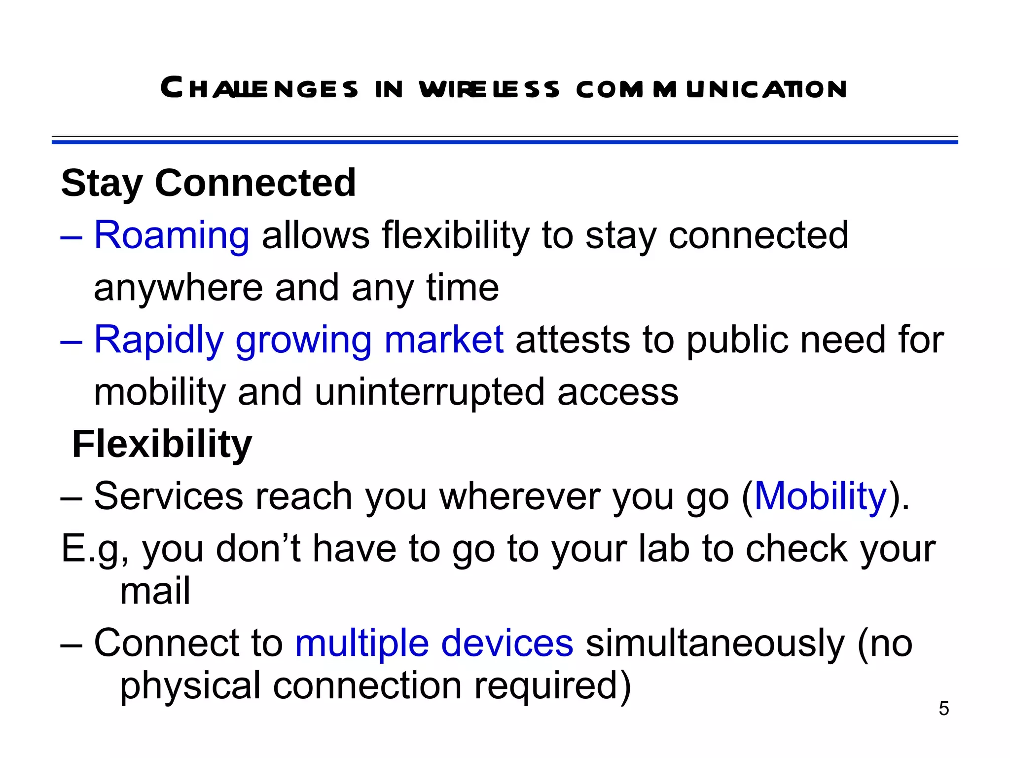 Challenges in wireless com m unication

Stay Connected
– Roaming allows flexibility to stay connected
  anywhere and any time
– Rapidly growing market attests to public need for
  mobility and uninterrupted access
 Flexibility
– Services reach you wherever you go (Mobility).
E.g, you don’t have to go to your lab to check your
    mail
– Connect to multiple devices simultaneously (no
    physical connection required)                   5
 
