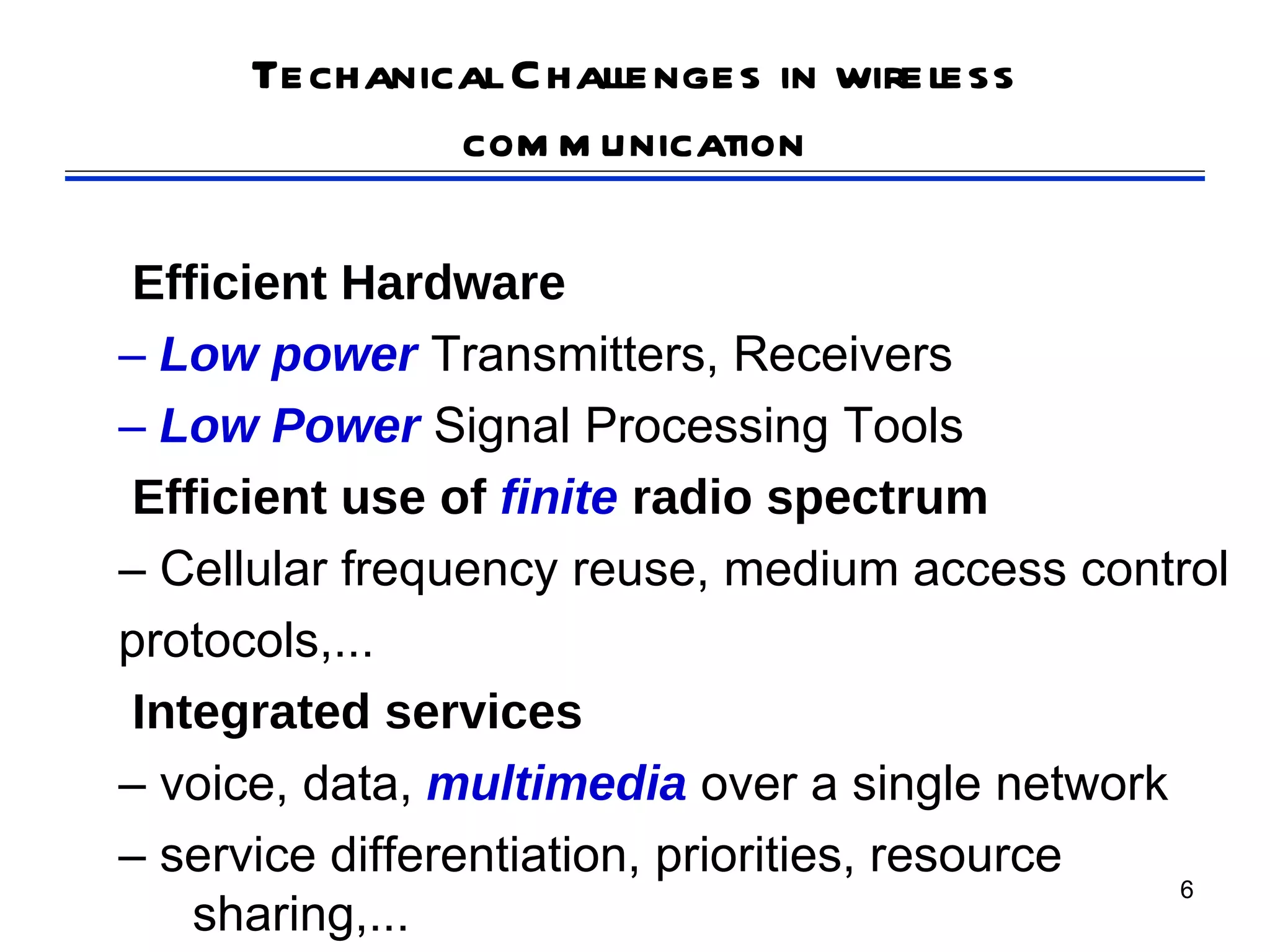 Techanical Challenges in wireless
             com m unication

 Efficient Hardware
– Low power Transmitters, Receivers
– Low Power Signal Processing Tools
 Efficient use of finite radio spectrum
– Cellular frequency reuse, medium access control
protocols,...
 Integrated services
– voice, data, multimedia over a single network
– service differentiation, priorities, resource
                                                6
    sharing,...
 