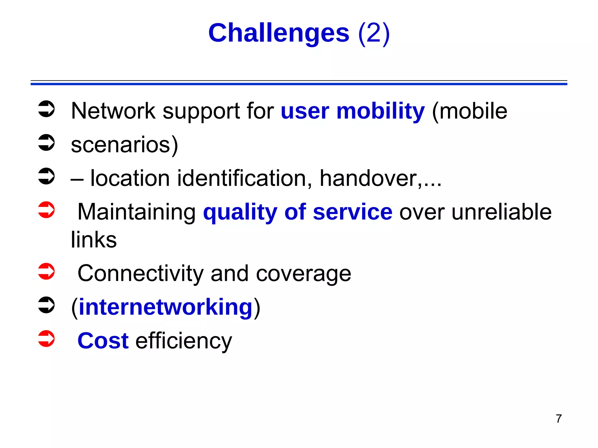 Challenges (2)

 Network support for user mobility (mobile
 scenarios)
 – location identification, handover,...
  Maintaining quality of service over unreliable
  links
 Connectivity and coverage
 (internetworking)
 Cost efficiency


                                                    7
 