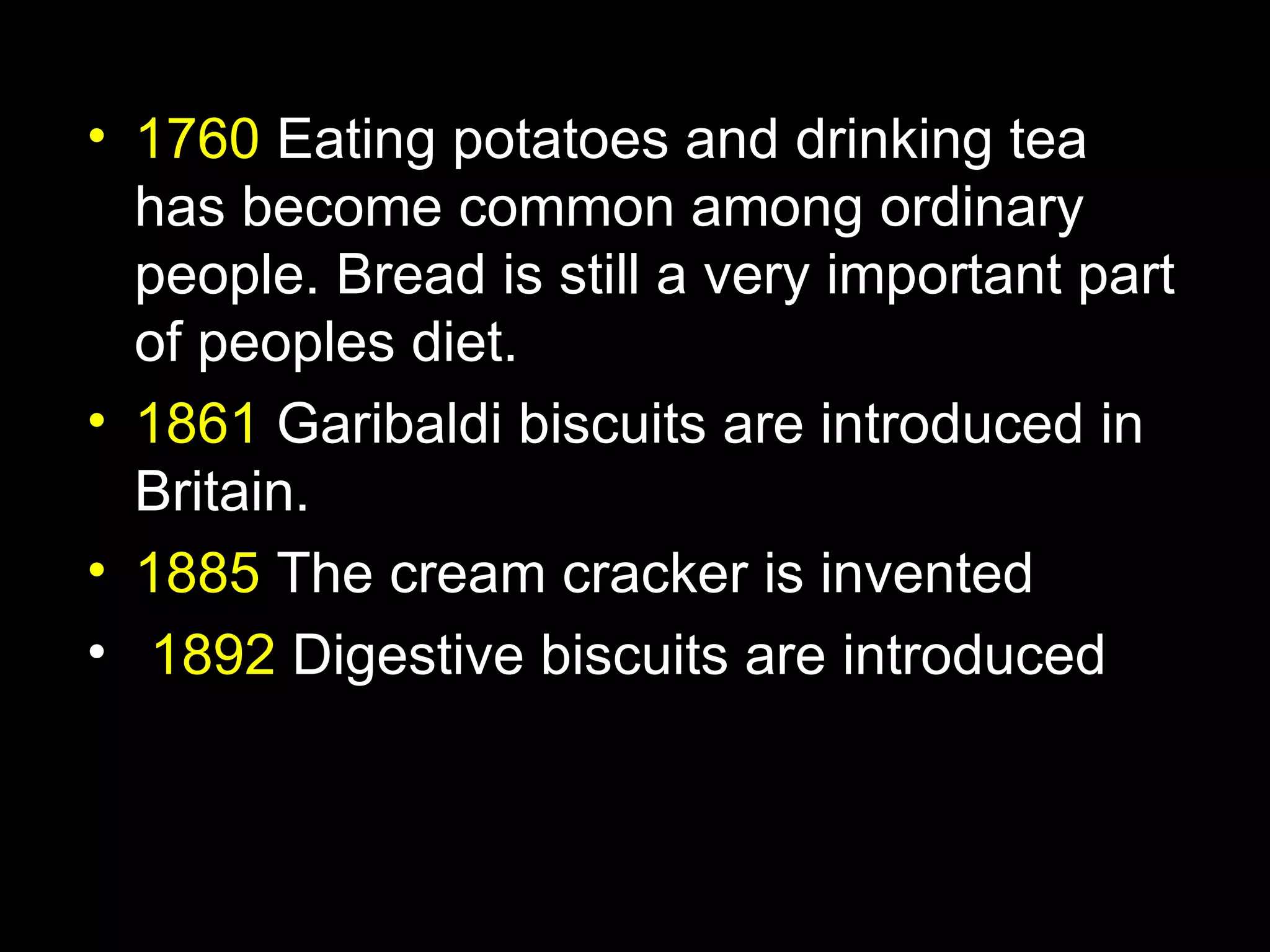 • 1760 Eating potatoes and drinking tea
  has become common among ordinary
  people. Bread is still a very important part
  of peoples diet.
• 1861 Garibaldi biscuits are introduced in
  Britain.
• 1885 The cream cracker is invented
• 1892 Digestive biscuits are introduced
 
