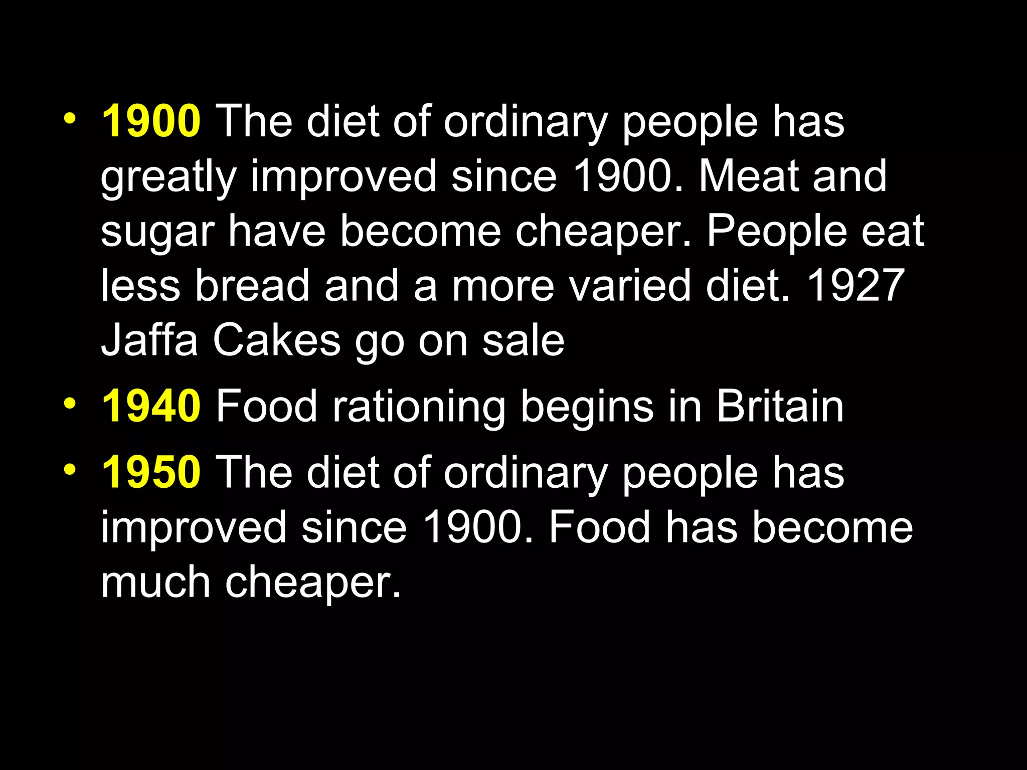 • 1900 The diet of ordinary people has
  greatly improved since 1900. Meat and
  sugar have become cheaper. People eat
  less bread and a more varied diet. 1927
  Jaffa Cakes go on sale
• 1940 Food rationing begins in Britain
• 1950 The diet of ordinary people has
  improved since 1900. Food has become
  much cheaper.
 