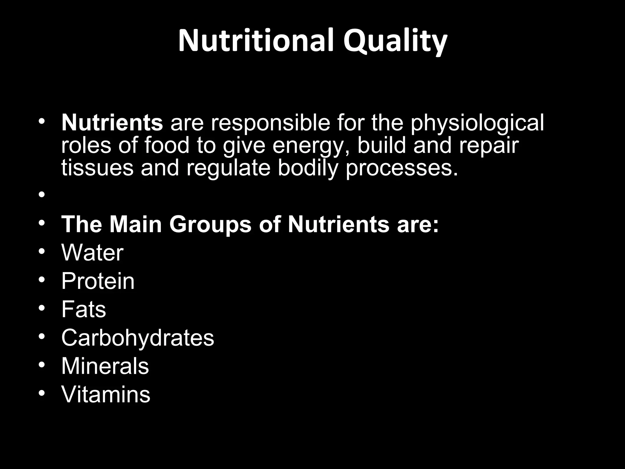 Nutritional Quality

• Nutrients are responsible for the physiological
  roles of food to give energy, build and repair
  tissues and regulate bodily processes.
•
• The Main Groups of Nutrients are:
• Water
• Protein
• Fats
• Carbohydrates
• Minerals
• Vitamins
 