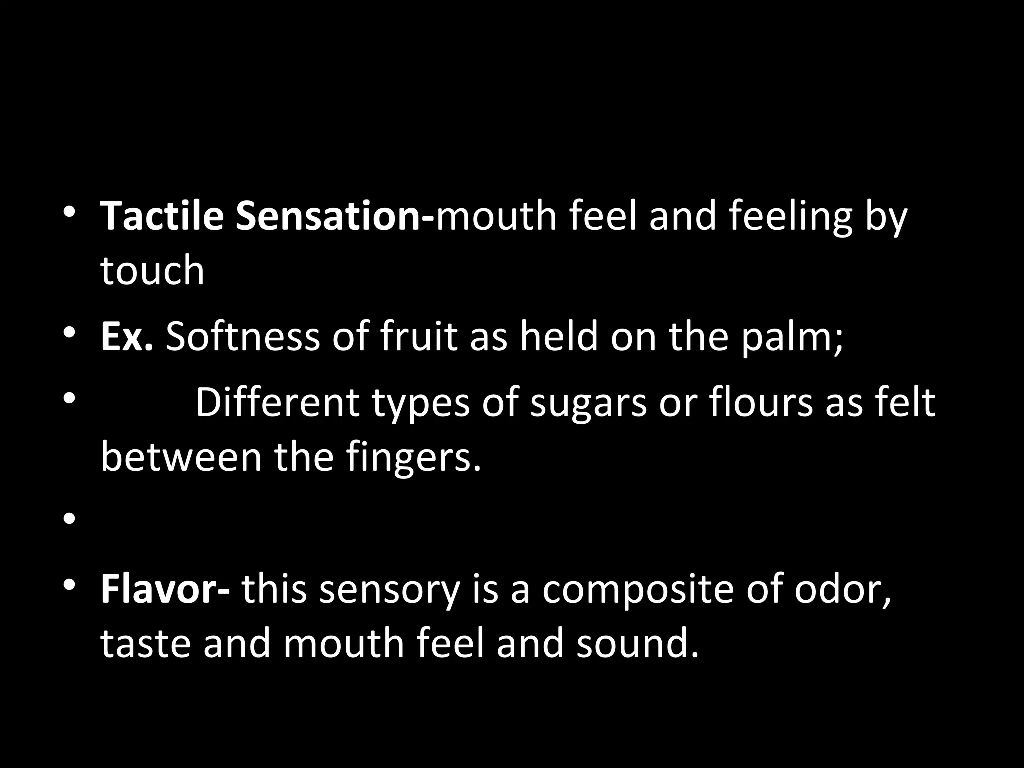 • Tactile Sensation-mouth feel and feeling by
  touch
• Ex. Softness of fruit as held on the palm;
•      Different types of sugars or flours as felt
  between the fingers.
•
• Flavor- this sensory is a composite of odor,
  taste and mouth feel and sound.
 