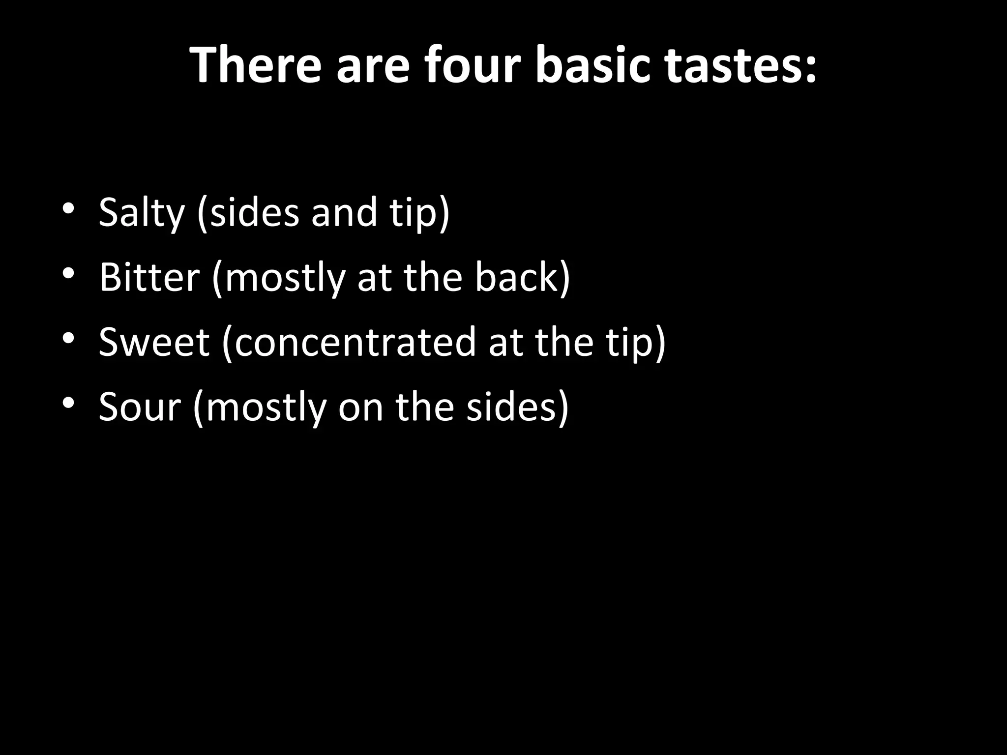 There are four basic tastes:

•   Salty (sides and tip)
•   Bitter (mostly at the back)
•   Sweet (concentrated at the tip)
•   Sour (mostly on the sides)
 