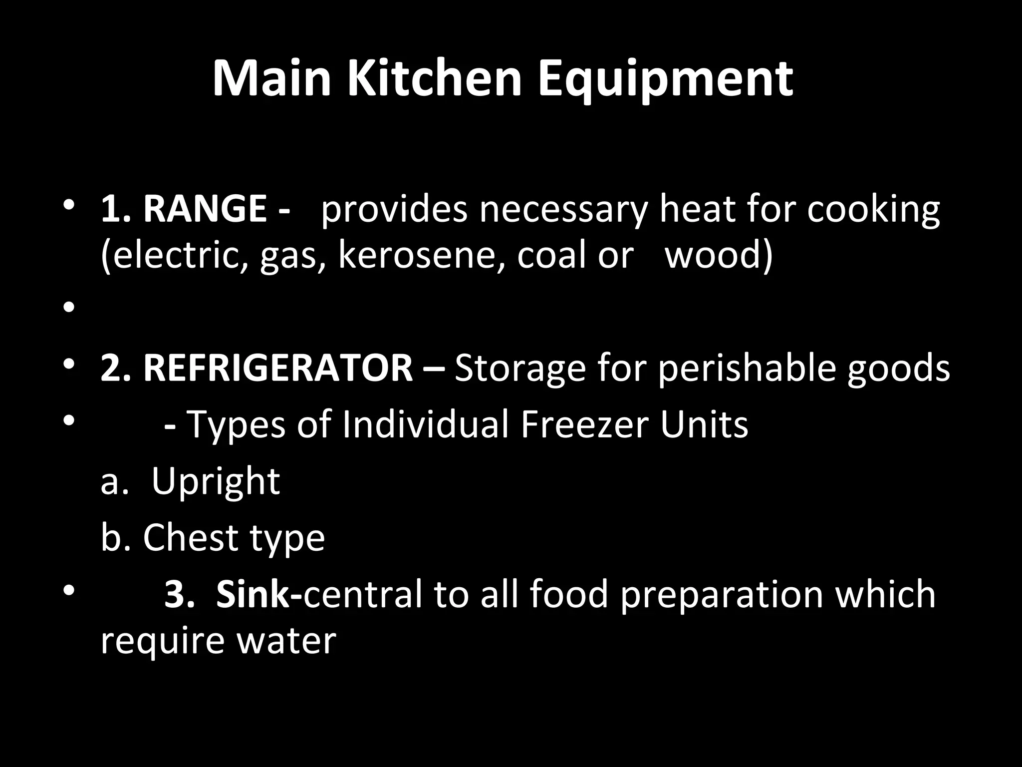 Main Kitchen Equipment

• 1. RANGE - provides necessary heat for cooking
  (electric, gas, kerosene, coal or wood)
•
• 2. REFRIGERATOR – Storage for perishable goods
•     - Types of Individual Freezer Units
  a. Upright
  b. Chest type
•     3. Sink-central to all food preparation which
  require water
 