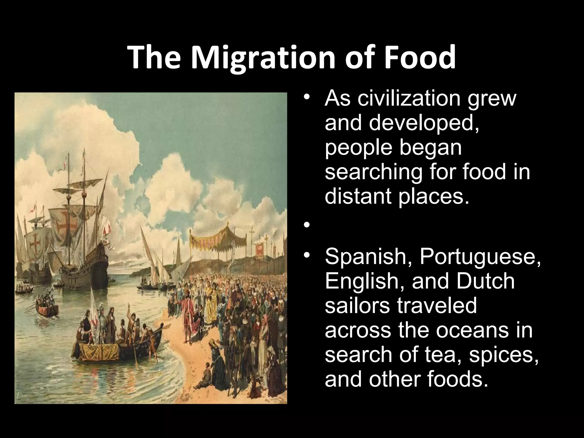 The Migration of Food
           • As civilization grew
             and developed,
             people began
             searching for food in
             distant places.
           •
           • Spanish, Portuguese,
             English, and Dutch
             sailors traveled
             across the oceans in
             search of tea, spices,
             and other foods.
 