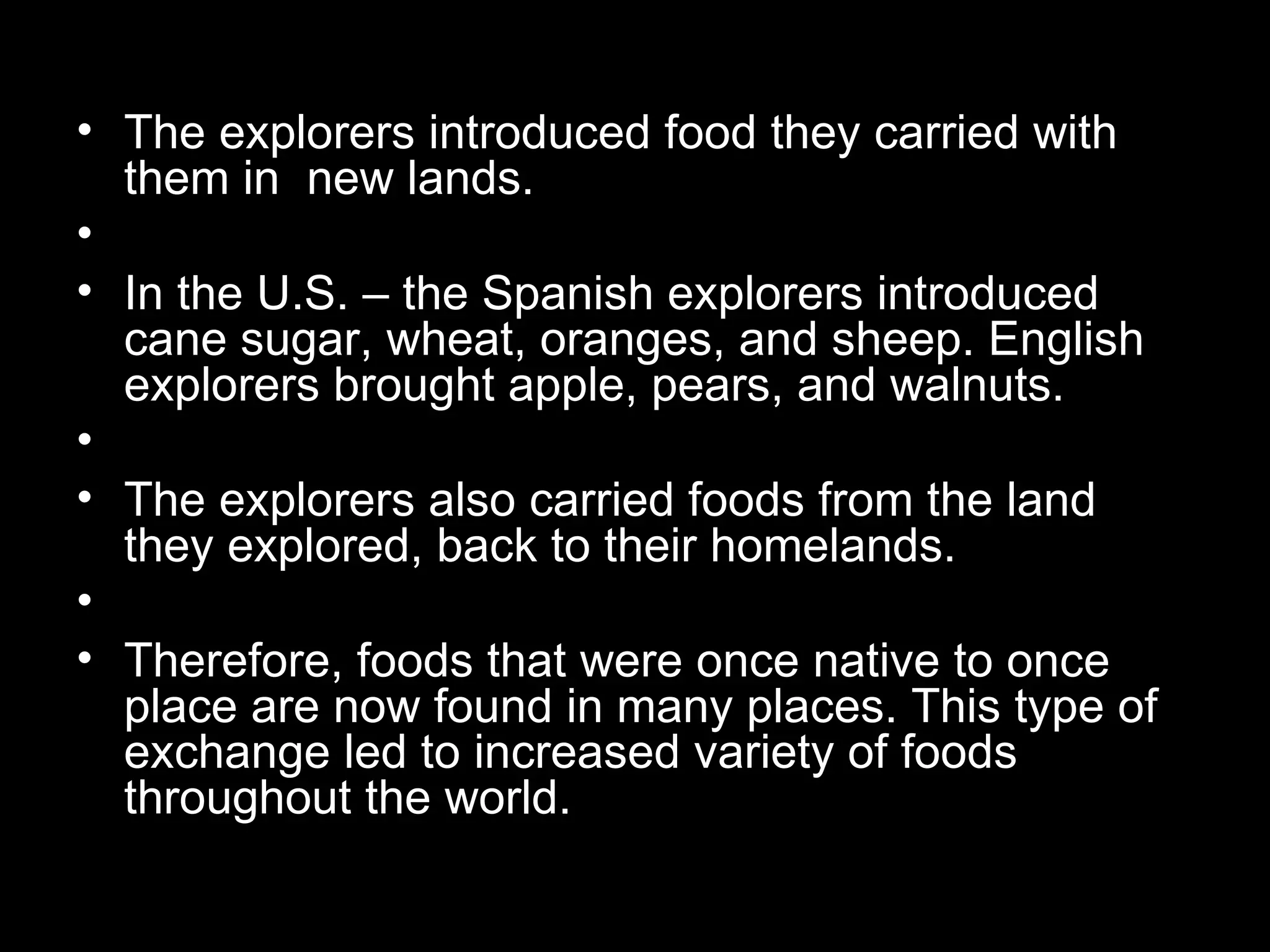 • The explorers introduced food they carried with
  them in new lands.
•
• In the U.S. – the Spanish explorers introduced
  cane sugar, wheat, oranges, and sheep. English
  explorers brought apple, pears, and walnuts.
•
• The explorers also carried foods from the land
  they explored, back to their homelands.
•
• Therefore, foods that were once native to once
  place are now found in many places. This type of
  exchange led to increased variety of foods
  throughout the world.
 